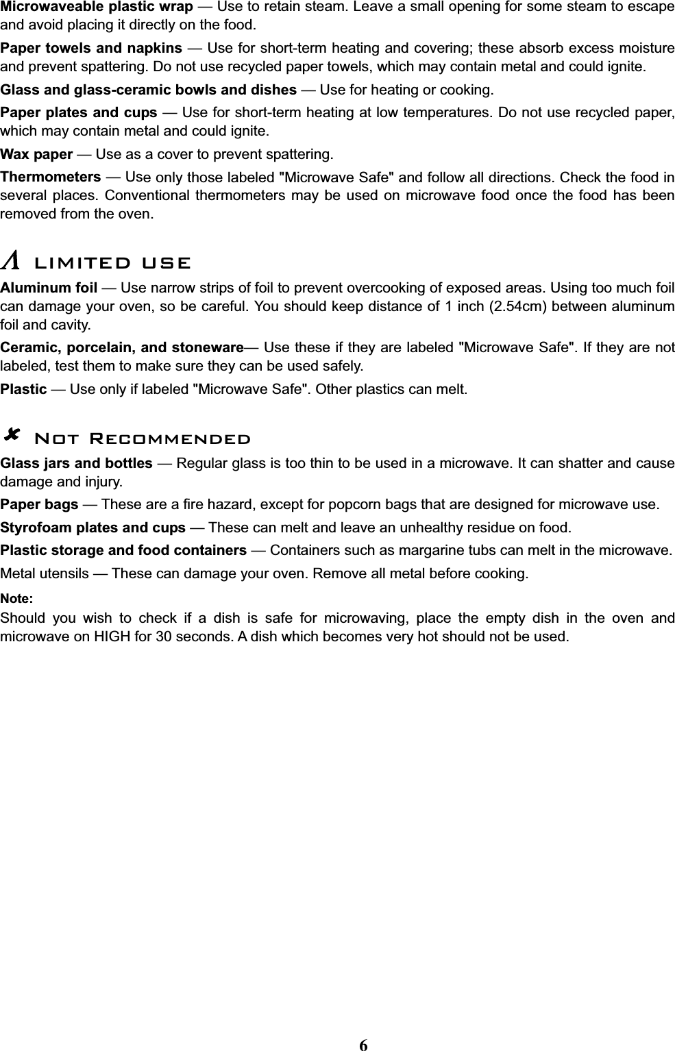 Microwaveable plastic wrap — Use to retain steam. Leave a small opening for some steam to escapeand avoid placing it directly on the food.Paper towels and napkins — Use for short-term heating and covering; these absorb excess moistureand prevent spattering. Do not use recycled paper towels, which may contain metal and could ignite.Glass and glass-ceramic bowls and dishes — Use for heating or cooking.Paper plates and cups — Use for short-term heating at low temperatures. Do not use recycled paper,which may contain metal and could ignite.Wax paper — Use as a cover to prevent spattering.Thermometers —Use only those labeled &quot;Microwave Safe&quot; and follow all directions. Check the food inseveral places. Conventional thermometers may be used on microwave food once the food has beenremoved from the oven./LIMITED USEAluminum foil — Use narrow strips of foil to prevent overcooking of exposed areas. Using too much foilcan damage your oven, so be careful. You should keep distance of 1 inch (2.54cm) between aluminumfoil and cavity.Ceramic, porcelain, and stoneware— Use these if they are labeled &quot;Microwave Safe&quot;. If they are notlabeled, test them to make sure they can be used safely.Plastic — Use only if labeled &quot;Microwave Safe&quot;. Other plastics can melt.Not RecommendedGlass jars and bottles — Regular glass is too thin to be used in a microwave. It can shatter and causedamage and injury.Paper bags — These are a fire hazard, except for popcorn bags that are designed for microwave use.Styrofoam plates and cups — These can melt and leave an unhealthy residue on food.Plastic storage and food containers — Containers such as margarine tubs can melt in the microwave.Metal utensils — These can damage your oven. Remove all metal before cooking.Note:Should you wish to check if a dish is safe for microwaving, place the empty dish in the oven andmicrowave on HIGH for 30 seconds. A dish which becomes very hot should not be used.6