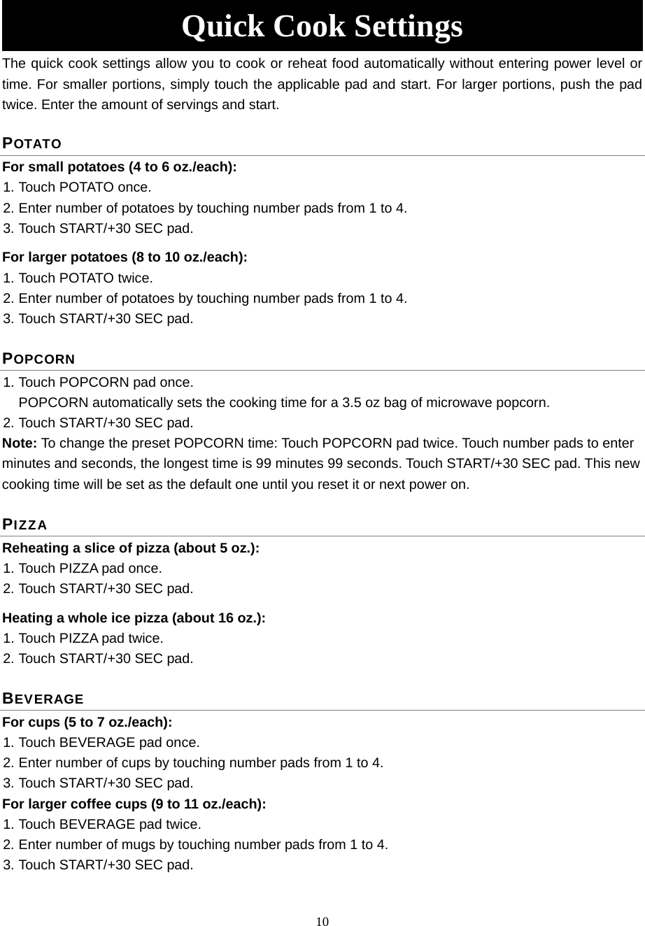 10 Quick Cook Settings The quick cook settings allow you to cook or reheat food automatically without entering power level or time. For smaller portions, simply touch the applicable pad and start. For larger portions, push the pad twice. Enter the amount of servings and start. POTATO For small potatoes (4 to 6 oz./each):   1. Touch POTATO once.   2. Enter number of potatoes by touching number pads from 1 to 4.   3. Touch START/+30 SEC pad. For larger potatoes (8 to 10 oz./each): 1. Touch POTATO twice.   2. Enter number of potatoes by touching number pads from 1 to 4.   3. Touch START/+30 SEC pad.   POPCORN  1. Touch POPCORN pad once.   POPCORN automatically sets the cooking time for a 3.5 oz bag of microwave popcorn. 2. Touch START/+30 SEC pad. Note: To change the preset POPCORN time: Touch POPCORN pad twice. Touch number pads to enter minutes and seconds, the longest time is 99 minutes 99 seconds. Touch START/+30 SEC pad. This new cooking time will be set as the default one until you reset it or next power on. PIZZA Reheating a slice of pizza (about 5 oz.):   1. Touch PIZZA pad once.   2. Touch START/+30 SEC pad. Heating a whole ice pizza (about 16 oz.):   1. Touch PIZZA pad twice.   2. Touch START/+30 SEC pad. BEVERAGE For cups (5 to 7 oz./each): 1. Touch BEVERAGE pad once.   2. Enter number of cups by touching number pads from 1 to 4. 3. Touch START/+30 SEC pad. For larger coffee cups (9 to 11 oz./each):         1. Touch BEVERAGE pad twice.   2. Enter number of mugs by touching number pads from 1 to 4.   3. Touch START/+30 SEC pad. 