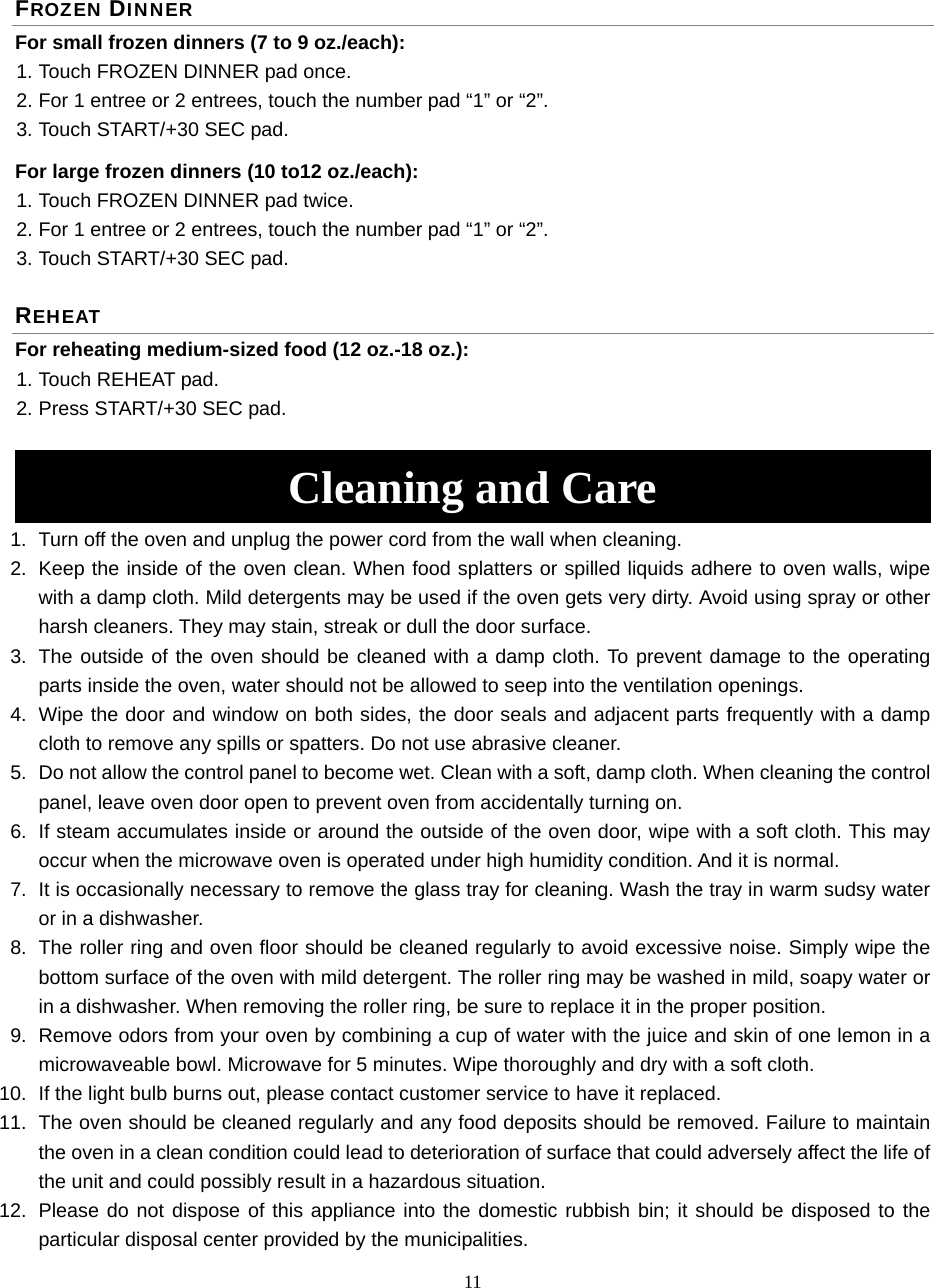 11 FROZEN DINNER For small frozen dinners (7 to 9 oz./each): 1. Touch FROZEN DINNER pad once. 2. For 1 entree or 2 entrees, touch the number pad “1” or “2”.   3. Touch START/+30 SEC pad. For large frozen dinners (10 to12 oz./each):   1. Touch FROZEN DINNER pad twice. 2. For 1 entree or 2 entrees, touch the number pad “1” or “2”.   3. Touch START/+30 SEC pad. REHEAT For reheating medium-sized food (12 oz.-18 oz.): 1. Touch REHEAT pad. 2. Press START/+30 SEC pad.  Cleaning and Care 1.  Turn off the oven and unplug the power cord from the wall when cleaning. 2.  Keep the inside of the oven clean. When food splatters or spilled liquids adhere to oven walls, wipe with a damp cloth. Mild detergents may be used if the oven gets very dirty. Avoid using spray or other harsh cleaners. They may stain, streak or dull the door surface. 3.  The outside of the oven should be cleaned with a damp cloth. To prevent damage to the operating parts inside the oven, water should not be allowed to seep into the ventilation openings. 4.  Wipe the door and window on both sides, the door seals and adjacent parts frequently with a damp cloth to remove any spills or spatters. Do not use abrasive cleaner. 5.  Do not allow the control panel to become wet. Clean with a soft, damp cloth. When cleaning the control panel, leave oven door open to prevent oven from accidentally turning on. 6.  If steam accumulates inside or around the outside of the oven door, wipe with a soft cloth. This may occur when the microwave oven is operated under high humidity condition. And it is normal. 7.  It is occasionally necessary to remove the glass tray for cleaning. Wash the tray in warm sudsy water or in a dishwasher. 8.  The roller ring and oven floor should be cleaned regularly to avoid excessive noise. Simply wipe the bottom surface of the oven with mild detergent. The roller ring may be washed in mild, soapy water or in a dishwasher. When removing the roller ring, be sure to replace it in the proper position. 9.  Remove odors from your oven by combining a cup of water with the juice and skin of one lemon in a microwaveable bowl. Microwave for 5 minutes. Wipe thoroughly and dry with a soft cloth. 10.  If the light bulb burns out, please contact customer service to have it replaced. 11.  The oven should be cleaned regularly and any food deposits should be removed. Failure to maintain the oven in a clean condition could lead to deterioration of surface that could adversely affect the life of the unit and could possibly result in a hazardous situation. 12.  Please do not dispose of this appliance into the domestic rubbish bin; it should be disposed to the particular disposal center provided by the municipalities. 