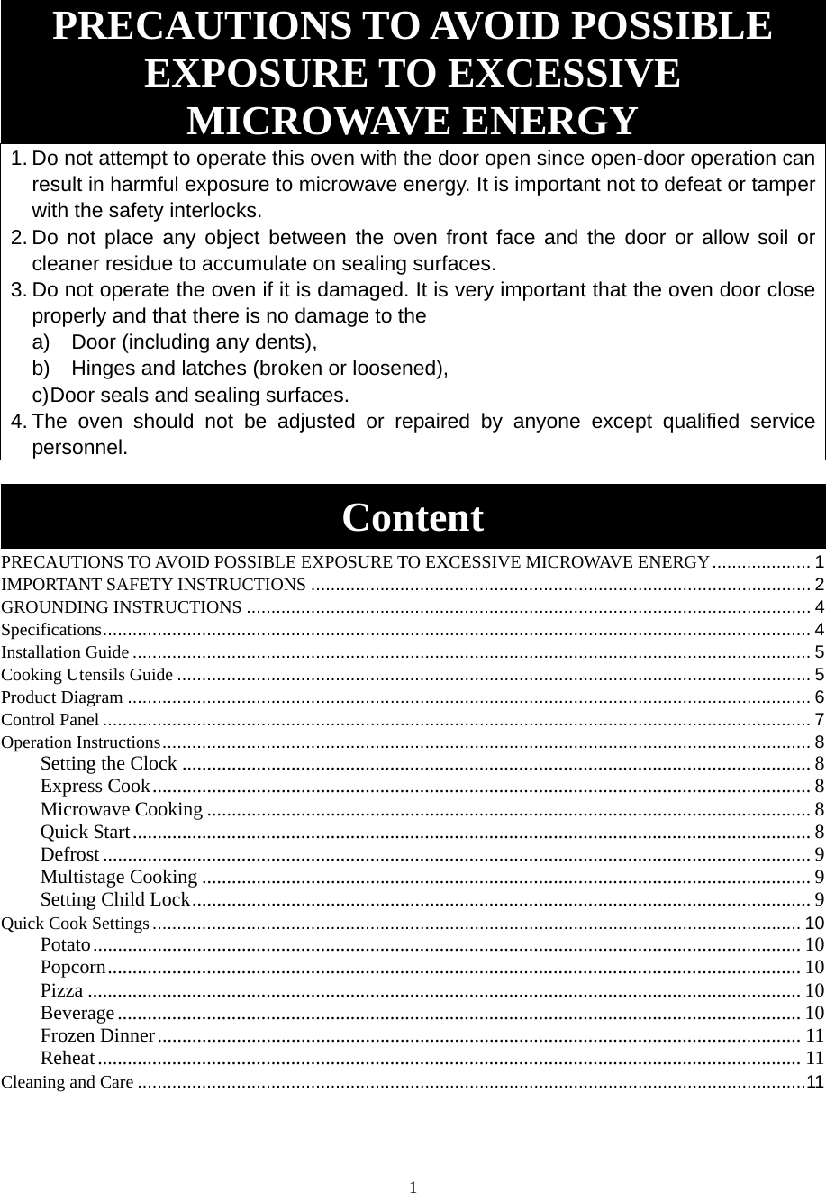 1 PRECAUTIONS TO AVOID POSSIBLE EXPOSURE TO EXCESSIVE MICROWAVE ENERGY 1. Do not attempt to operate this oven with the door open since open-door operation can result in harmful exposure to microwave energy. It is important not to defeat or tamper with the safety interlocks. 2. Do not place any object between the oven front face and the door or allow soil or cleaner residue to accumulate on sealing surfaces. 3. Do not operate the oven if it is damaged. It is very important that the oven door close properly and that there is no damage to the a)  Door (including any dents), b)  Hinges and latches (broken or loosened), c) Door seals and sealing surfaces. 4. The oven should not be adjusted or repaired by anyone except qualified service personnel.  Content PRECAUTIONS TO AVOID POSSIBLE EXPOSURE TO EXCESSIVE MICROWAVE ENERGY ....................  1IMPORTANT SAFETY INSTRUCTIONS ..................................................................................................... 2GROUNDING INSTRUCTIONS .................................................................................................................. 4Specifications ............................................................................................................................................... 4Installation Guide ......................................................................................................................................... 5Cooking Utensils Guide ................................................................................................................................ 5Product Diagram .......................................................................................................................................... 6Control Panel ............................................................................................................................................... 7Operation Instructions ................................................................................................................................... 8Setting the Clock ............................................................................................................................... 8Express Cook ..................................................................................................................................... 8Microwave Cooking .......................................................................................................................... 8Quick Start ......................................................................................................................................... 8Defrost ............................................................................................................................................... 9Multistage Cooking ........................................................................................................................... 9Setting Child Lock ............................................................................................................................. 9Quick Cook Settings ................................................................................................................................... 10Potato ............................................................................................................................................... 10Popcorn ............................................................................................................................................ 10Pizza ................................................................................................................................................ 10Beverage .......................................................................................................................................... 10Frozen Dinner .................................................................................................................................. 11Reheat .............................................................................................................................................. 11Cleaning and Care ....................................................................................................................................... 11 