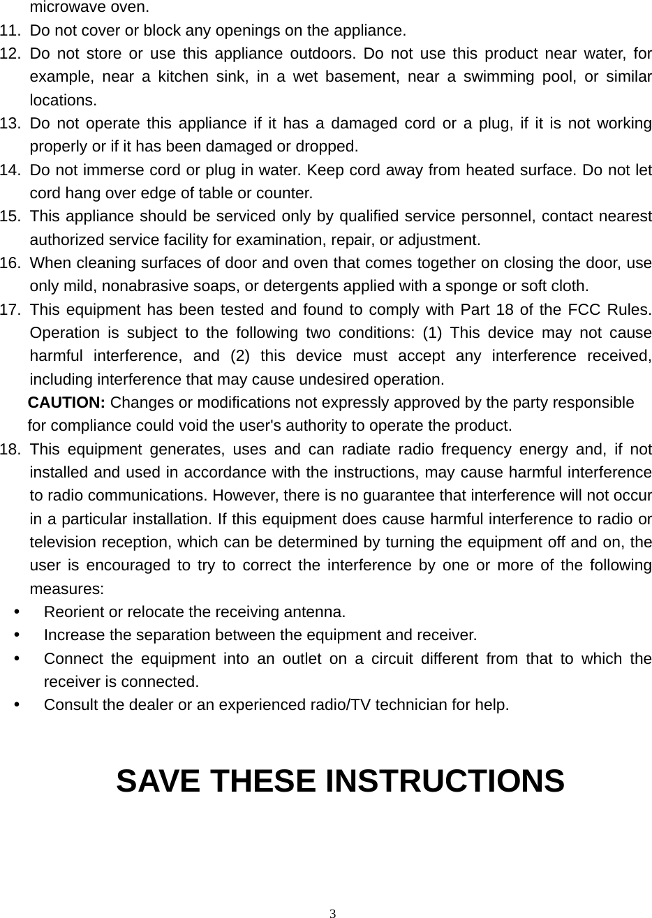 3 microwave oven. 11.  Do not cover or block any openings on the appliance. 12. Do not store or use this appliance outdoors. Do not use this product near water, for example, near a kitchen sink, in a wet basement, near a swimming pool, or similar locations. 13. Do not operate this appliance if it has a damaged cord or a plug, if it is not working properly or if it has been damaged or dropped. 14.  Do not immerse cord or plug in water. Keep cord away from heated surface. Do not let cord hang over edge of table or counter. 15.  This appliance should be serviced only by qualified service personnel, contact nearest authorized service facility for examination, repair, or adjustment. 16.  When cleaning surfaces of door and oven that comes together on closing the door, use only mild, nonabrasive soaps, or detergents applied with a sponge or soft cloth. 17. This equipment has been tested and found to comply with Part 18 of the FCC Rules. Operation is subject to the following two conditions: (1) This device may not cause harmful interference, and (2) this device must accept any interference received, including interference that may cause undesired operation. CAUTION: Changes or modifications not expressly approved by the party responsible for compliance could void the user&apos;s authority to operate the product. 18. This equipment generates, uses and can radiate radio frequency energy and, if not installed and used in accordance with the instructions, may cause harmful interference to radio communications. However, there is no guarantee that interference will not occur in a particular installation. If this equipment does cause harmful interference to radio or television reception, which can be determined by turning the equipment off and on, the user is encouraged to try to correct the interference by one or more of the following measures:    Reorient or relocate the receiving antenna.     Increase the separation between the equipment and receiver.     Connect the equipment into an outlet on a circuit different from that to which the receiver is connected.   Consult the dealer or an experienced radio/TV technician for help.   SAVE THESE INSTRUCTIONS     