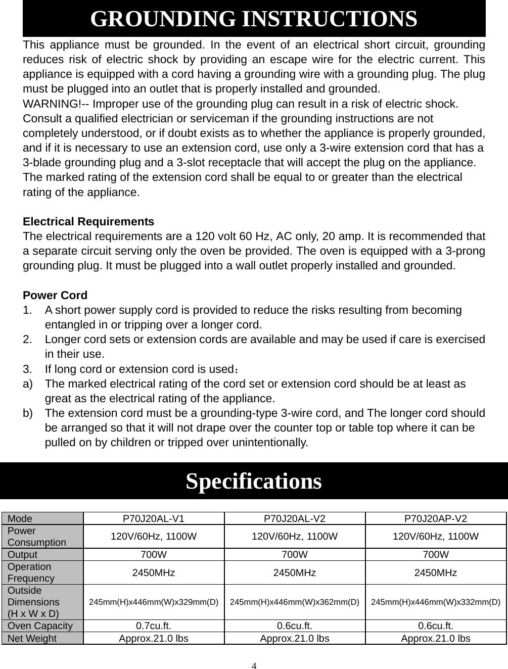 4 GROUNDING INSTRUCTIONS This appliance must be grounded. In the event of an electrical short circuit, grounding reduces risk of electric shock by providing an escape wire for the electric current. This appliance is equipped with a cord having a grounding wire with a grounding plug. The plug must be plugged into an outlet that is properly installed and grounded. WARNING!-- Improper use of the grounding plug can result in a risk of electric shock. Consult a qualified electrician or serviceman if the grounding instructions are not completely understood, or if doubt exists as to whether the appliance is properly grounded, and if it is necessary to use an extension cord, use only a 3-wire extension cord that has a 3-blade grounding plug and a 3-slot receptacle that will accept the plug on the appliance. The marked rating of the extension cord shall be equal to or greater than the electrical rating of the appliance.  Electrical Requirements The electrical requirements are a 120 volt 60 Hz, AC only, 20 amp. It is recommended that a separate circuit serving only the oven be provided. The oven is equipped with a 3-prong grounding plug. It must be plugged into a wall outlet properly installed and grounded.    Power Cord 1.  A short power supply cord is provided to reduce the risks resulting from becoming entangled in or tripping over a longer cord. 2.  Longer cord sets or extension cords are available and may be used if care is exercised in their use. 3.  If long cord or extension cord is used： a)  The marked electrical rating of the cord set or extension cord should be at least as great as the electrical rating of the appliance. b)  The extension cord must be a grounding-type 3-wire cord, and The longer cord should be arranged so that it will not drape over the counter top or table top where it can be pulled on by children or tripped over unintentionally.  Specifications  Mode P70J20AL-V1 P70J20AL-V2 P70J20AP-V2Power Consumption  120V/60Hz, 1100W  120V/60Hz, 1100W  120V/60Hz, 1100W Output 700W  700W 700W Operation Frequency 2450MHz 2450MHz 2450MHz Outside Dimensions (H x W x D) 245mm(H)x446mm(W)x329mm(D) 245mm(H)x446mm(W)x362mm(D) 245mm(H)x446mm(W)x332mm(D)Oven Capacity 0.7cu.ft.  0.6cu.ft. 0.6cu.ft. Net Weight  Approx.21.0 lbs  Approx.21.0 lbs Approx.21.0 lbs