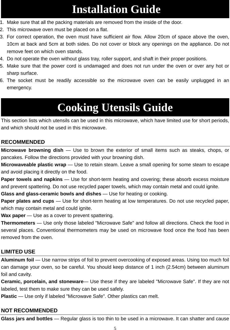 5  Installation Guide 1.  Make sure that all the packing materials are removed from the inside of the door. 2.  This microwave oven must be placed on a flat.   3.  For correct operation, the oven must have sufficient air flow. Allow 20cm of space above the oven, 10cm at back and 5cm at both sides. Do not cover or block any openings on the appliance. Do not remove feet on which oven stands. 4.  Do not operate the oven without glass tray, roller support, and shaft in their proper positions.   5.  Make sure that the power cord is undamaged and does not run under the oven or over any hot or sharp surface. 6. The socket must be readily accessible so the microwave oven can be easily unplugged in an emergency.  Cooking Utensils Guide This section lists which utensils can be used in this microwave, which have limited use for short periods, and which should not be used in this microwave.  RECOMMENDED Microwave browning dish — Use to brown the exterior of small items such as steaks, chops, or pancakes. Follow the directions provided with your browning dish. Microwaveable plastic wrap — Use to retain steam. Leave a small opening for some steam to escape and avoid placing it directly on the food. Paper towels and napkins — Use for short-term heating and covering; these absorb excess moisture and prevent spattering. Do not use recycled paper towels, which may contain metal and could ignite. Glass and glass-ceramic bowls and dishes — Use for heating or cooking. Paper plates and cups — Use for short-term heating at low temperatures. Do not use recycled paper, which may contain metal and could ignite. Wax paper — Use as a cover to prevent spattering. Thermometers — Use only those labeled &quot;Microwave Safe&quot; and follow all directions. Check the food in several places. Conventional thermometers may be used on microwave food once the food has been removed from the oven.  LIMITED USE Aluminum foil — Use narrow strips of foil to prevent overcooking of exposed areas. Using too much foil can damage your oven, so be careful. You should keep distance of 1 inch (2.54cm) between aluminum foil and cavity. Ceramic, porcelain, and stoneware— Use these if they are labeled &quot;Microwave Safe&quot;. If they are not labeled, test them to make sure they can be used safely.   Plastic — Use only if labeled &quot;Microwave Safe&quot;. Other plastics can melt.  NOT RECOMMENDED Glass jars and bottles — Regular glass is too thin to be used in a microwave. It can shatter and cause 