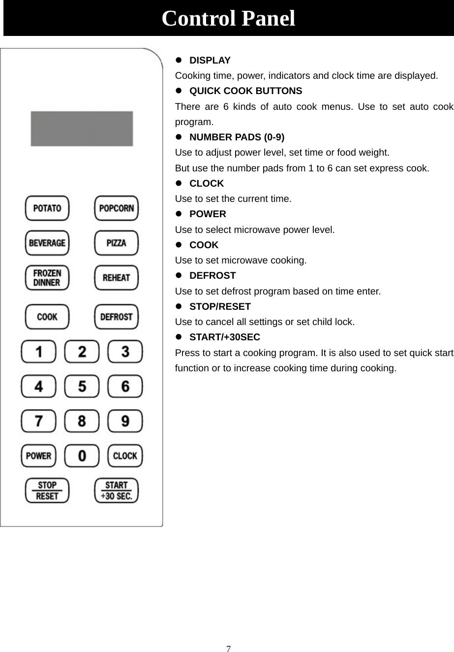 7 Control Panel   DISPLAY Cooking time, power, indicators and clock time are displayed.   QUICK COOK BUTTONS There are 6 kinds of auto cook menus. Use to set auto cook program.  NUMBER PADS (0-9) Use to adjust power level, set time or food weight.   But use the number pads from 1 to 6 can set express cook.  CLOCK Use to set the current time.  POWER Use to select microwave power level.  COOK Use to set microwave cooking.  DEFROST Use to set defrost program based on time enter.  STOP/RESET Use to cancel all settings or set child lock.  START/+30SEC Press to start a cooking program. It is also used to set quick start function or to increase cooking time during cooking.                  