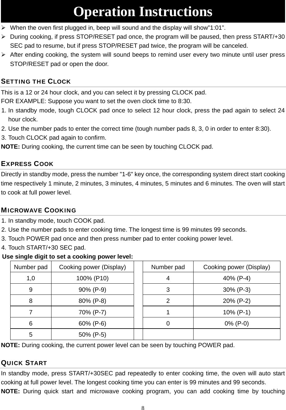 8 Operation Instructions   When the oven first plugged in, beep will sound and the display will show”1:01”.   During cooking, if press STOP/RESET pad once, the program will be paused, then press START/+30 SEC pad to resume, but if press STOP/RESET pad twice, the program will be canceled.   After ending cooking, the system will sound beeps to remind user every two minute until user press STOP/RESET pad or open the door. SETTING THE CLOCK This is a 12 or 24 hour clock, and you can select it by pressing CLOCK pad.   FOR EXAMPLE: Suppose you want to set the oven clock time to 8:30. 1. In standby mode, tough CLOCK pad once to select 12 hour clock, press the pad again to select 24 hour clock. 2. Use the number pads to enter the correct time (tough number pads 8, 3, 0 in order to enter 8:30). 3. Touch CLOCK pad again to confirm. NOTE: During cooking, the current time can be seen by touching CLOCK pad.   EXPRESS COOK Directly in standby mode, press the number &quot;1-6&quot; key once, the corresponding system direct start cooking time respectively 1 minute, 2 minutes, 3 minutes, 4 minutes, 5 minutes and 6 minutes. The oven will start to cook at full power level. MICROWAVE COOKING 1. In standby mode, touch COOK pad. 2. Use the number pads to enter cooking time. The longest time is 99 minutes 99 seconds. 3. Touch POWER pad once and then press number pad to enter cooking power level.   4. Touch START/+30 SEC pad. Use single digit to set a cooking power level: Number pad  Cooking power (Display)  Number pad  Cooking power (Display) 1,0 100% (P10)  4  40% (P-4) 9 90% (P-9)  3  30% (P-3) 8 80% (P-8)  2  20% (P-2) 7 70% (P-7)  1  10% (P-1) 6 60% (P-6)  0  0% (P-0) 5 50% (P-5)     NOTE: During cooking, the current power level can be seen by touching POWER pad.   QUICK START In standby mode, press START/+30SEC pad repeatedly to enter cooking time, the oven will auto start cooking at full power level. The longest cooking time you can enter is 99 minutes and 99 seconds. NOTE:  During quick start and microwave cooking program, you can add cooking time by touching 