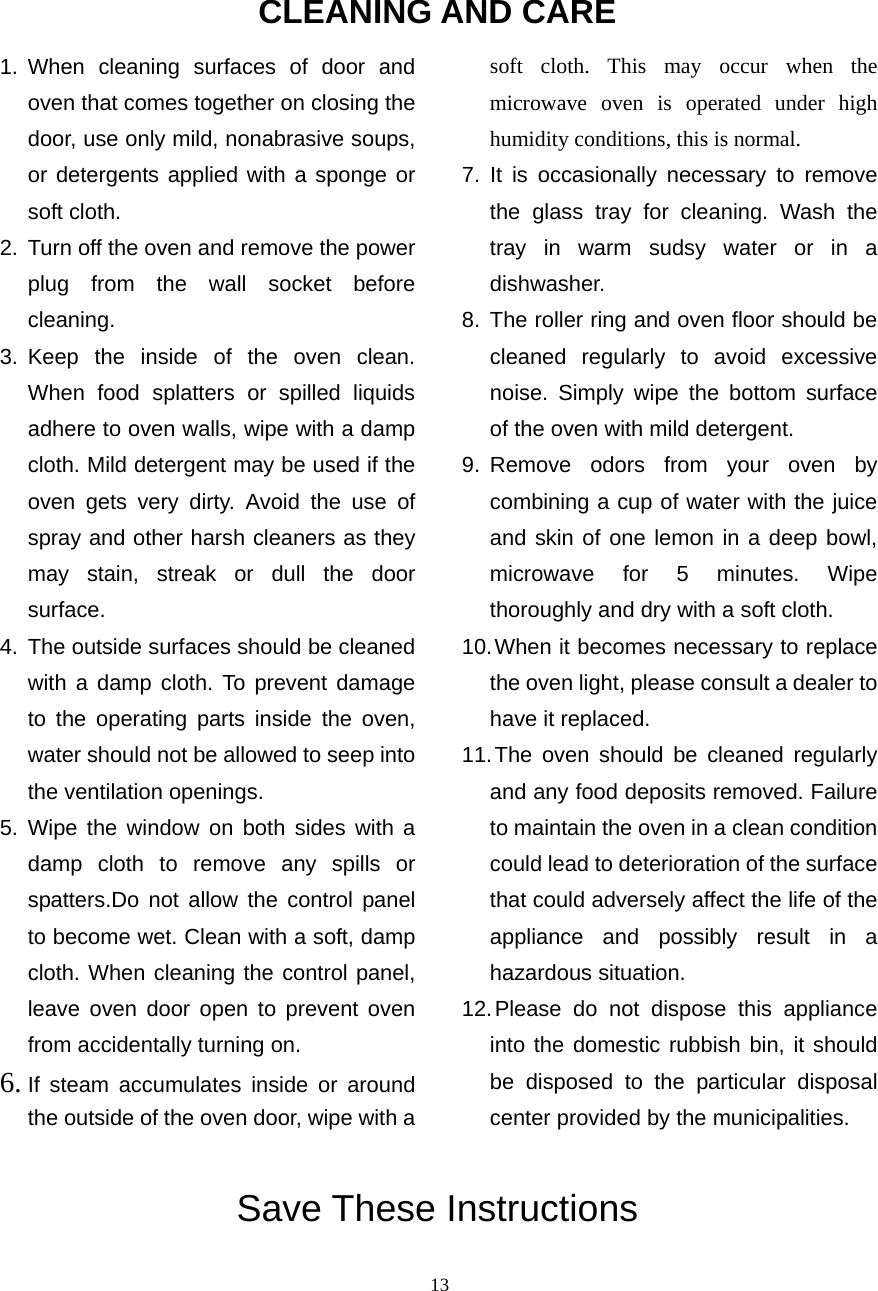  13CLEANING AND CARE 1. When cleaning surfaces of door and oven that comes together on closing the door, use only mild, nonabrasive soups, or detergents applied with a sponge or soft cloth. 2.  Turn off the oven and remove the power plug from the wall socket before cleaning. 3. Keep the inside of the oven clean. When food splatters or spilled liquids adhere to oven walls, wipe with a damp cloth. Mild detergent may be used if the oven gets very dirty. Avoid the use of spray and other harsh cleaners as they may stain, streak or dull the door surface. 4. The outside surfaces should be cleaned with a damp cloth. To prevent damage to the operating parts inside the oven, water should not be allowed to seep into the ventilation openings. 5. Wipe the window on both sides with a damp cloth to remove any spills or spatters.Do not allow the control panel to become wet. Clean with a soft, damp cloth. When cleaning the control panel, leave oven door open to prevent oven from accidentally turning on. 6. If steam accumulates inside or around the outside of the oven door, wipe with a soft cloth. This may occur when the microwave oven is operated under high humidity conditions, this is normal. 7. It is occasionally necessary to remove the glass tray for cleaning. Wash the tray in warm sudsy water or in a dishwasher. 8. The roller ring and oven floor should be cleaned regularly to avoid excessive noise. Simply wipe the bottom surface of the oven with mild detergent.   9. Remove odors from your oven by combining a cup of water with the juice and skin of one lemon in a deep bowl, microwave for 5 minutes. Wipe thoroughly and dry with a soft cloth. 10. When it becomes necessary to replace the oven light, please consult a dealer to have it replaced. 11. The oven should be cleaned regularly and any food deposits removed. Failure to maintain the oven in a clean condition could lead to deterioration of the surface that could adversely affect the life of the appliance and possibly result in a hazardous situation. 12. Please do not dispose this appliance into the domestic rubbish bin, it should be disposed to the particular disposal center provided by the municipalities. Save These Instructions 