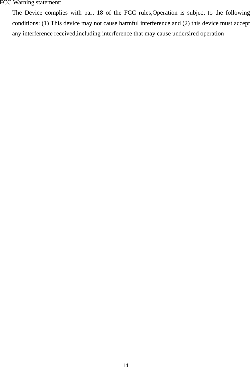  14FCC Warning statement: The Device complies with part 18 of the FCC rules,Operation is subject to the following conditions: (1) This device may not cause harmful interference,and (2) this device must accept any interference received,including interference that may cause undersired operation  