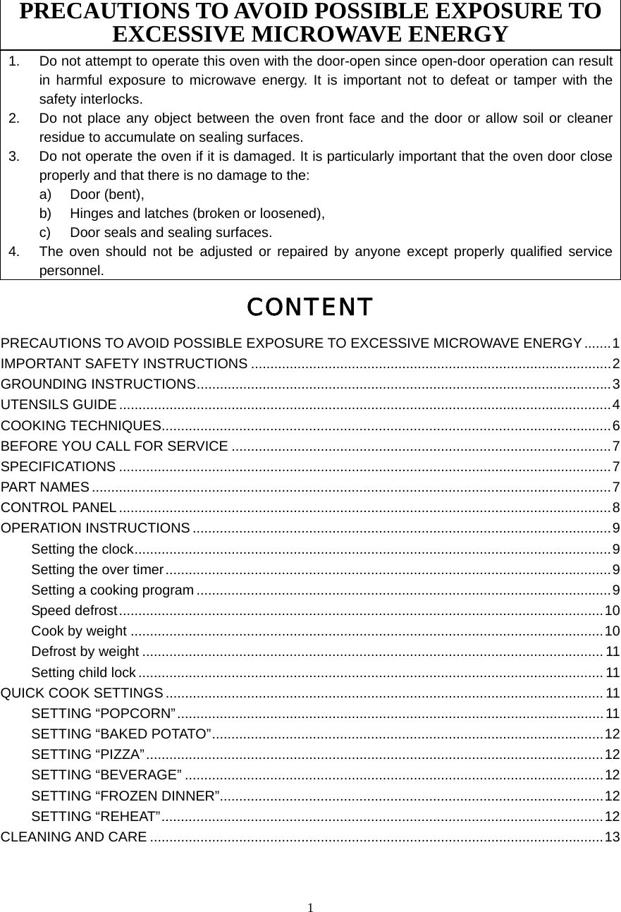  1PRECAUTIONS TO AVOID POSSIBLE EXPOSURE TO EXCESSIVE MICROWAVE ENERGY 1.  Do not attempt to operate this oven with the door-open since open-door operation can result in harmful exposure to microwave energy. It is important not to defeat or tamper with the safety interlocks. 2.  Do not place any object between the oven front face and the door or allow soil or cleaner residue to accumulate on sealing surfaces. 3.  Do not operate the oven if it is damaged. It is particularly important that the oven door close properly and that there is no damage to the: a) Door (bent),  b)  Hinges and latches (broken or loosened), c)  Door seals and sealing surfaces. 4.  The oven should not be adjusted or repaired by anyone except properly qualified service personnel. CONTENT PRECAUTIONS TO AVOID POSSIBLE EXPOSURE TO EXCESSIVE MICROWAVE ENERGY .......1 IMPORTANT SAFETY INSTRUCTIONS .............................................................................................2 GROUNDING INSTRUCTIONS...........................................................................................................3 UTENSILS GUIDE ...............................................................................................................................4 COOKING TECHNIQUES....................................................................................................................6 BEFORE YOU CALL FOR SERVICE ..................................................................................................7 SPECIFICATIONS ...............................................................................................................................7 PART NAMES......................................................................................................................................7 CONTROL PANEL ...............................................................................................................................8 OPERATION INSTRUCTIONS ............................................................................................................9 Setting the clock...........................................................................................................................9 Setting the over timer...................................................................................................................9 Setting a cooking program ...........................................................................................................9 Speed defrost.............................................................................................................................10 Cook by weight ..........................................................................................................................10 Defrost by weight ....................................................................................................................... 11 Setting child lock ........................................................................................................................11 QUICK COOK SETTINGS .................................................................................................................11 SETTING “POPCORN”..............................................................................................................11 SETTING “BAKED POTATO”.....................................................................................................12 SETTING “PIZZA”......................................................................................................................12 SETTING “BEVERAGE” ............................................................................................................12 SETTING “FROZEN DINNER”...................................................................................................12 SETTING “REHEAT”..................................................................................................................12 CLEANING AND CARE .....................................................................................................................13  