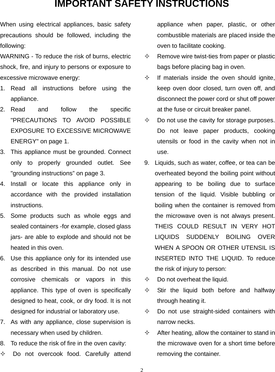2 IMPORTANT SAFETY INSTRUCTIONS When using electrical appliances, basic safety precautions should be followed, including the following: WARNING - To reduce the risk of burns, electric shock, fire, and injury to persons or exposure to excessive microwave energy: 1. Read all instructions before using the appliance. 2. Read and follow the specific &quot;PRECAUTIONS TO AVOID POSSIBLE EXPOSURE TO EXCESSIVE MICROWAVE ENERGY&quot; on page 1.   3.  This appliance must be grounded. Connect only to properly grounded outlet. See &quot;grounding instructions” on page 3. 4. Install or locate this appliance only in accordance with the provided installation instructions.  5.  Some products such as whole eggs and sealed containers -for example, closed glass jars- are able to explode and should not be heated in this oven. 6.  Use this appliance only for its intended use as described in this manual. Do not use corrosive chemicals or vapors in this appliance. This type of oven is specifically designed to heat, cook, or dry food. It is not designed for industrial or laboratory use. 7.  As with any appliance, close supervision is necessary when used by children. 8.  To reduce the risk of fire in the oven cavity:     Do not overcook food. Carefully attend appliance when paper, plastic, or other combustible materials are placed inside the oven to facilitate cooking.   Remove wire twist-ties from paper or plastic bags before placing bag in oven.   If materials inside the oven should ignite, keep oven door closed, turn oven off, and disconnect the power cord or shut off power at the fuse or circuit breaker panel.   Do not use the cavity for storage purposes. Do not leave paper products, cooking utensils or food in the cavity when not in use. 9.  Liquids, such as water, coffee, or tea can be overheated beyond the boiling point without appearing to be boiling due to surface tension of the liquid. Visible bubbling or boiling when the container is removed from the microwave oven is not always present. THEIS COULD RESULT IN VERY HOT LIQUIDS SUDDENLY BOILING OVER WHEN A SPOON OR OTHER UTENSIL IS INSERTED INTO THE LIQUID. To reduce the risk of injury to person:     Do not overheat the liquid.   Stir the liquid both before and halfway through heating it.   Do not use straight-sided containers with narrow necks.   After heating, allow the container to stand in the microwave oven for a short time before removing the container. 