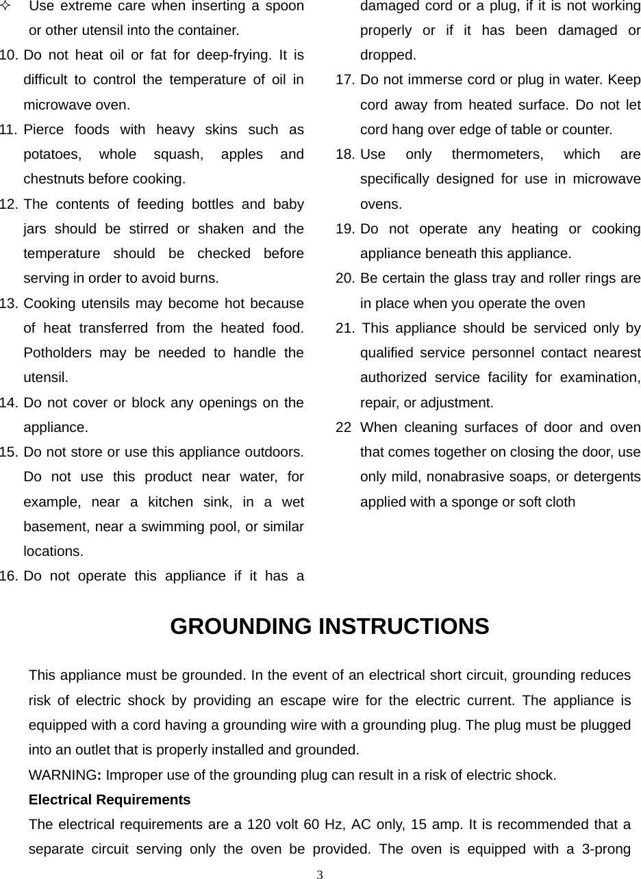  3  Use extreme care when inserting a spoon or other utensil into the container. 10. Do not heat oil or fat for deep-frying. It is difficult to control the temperature of oil in microwave oven. 11. Pierce foods with heavy skins such as potatoes, whole squash, apples and chestnuts before cooking. 12. The contents of feeding bottles and baby jars should be stirred or shaken and the temperature should be checked before serving in order to avoid burns. 13. Cooking utensils may become hot because of heat transferred from the heated food. Potholders may be needed to handle the utensil. 14. Do not cover or block any openings on the appliance. 15. Do not store or use this appliance outdoors. Do not use this product near water, for example, near a kitchen sink, in a wet basement, near a swimming pool, or similar locations. 16. Do not operate this appliance if it has a damaged cord or a plug, if it is not working properly or if it has been damaged or dropped. 17. Do not immerse cord or plug in water. Keep cord away from heated surface. Do not let cord hang over edge of table or counter. 18. Use only thermometers, which are specifically designed for use in microwave ovens. 19. Do not operate any heating or cooking appliance beneath this appliance. 20. Be certain the glass tray and roller rings are in place when you operate the oven 21. This appliance should be serviced only by qualified service personnel contact nearest authorized service facility for examination, repair, or adjustment. 22 When cleaning surfaces of door and oven that comes together on closing the door, use only mild, nonabrasive soaps, or detergents applied with a sponge or soft cloth GROUNDING INSTRUCTIONS This appliance must be grounded. In the event of an electrical short circuit, grounding reduces risk of electric shock by providing an escape wire for the electric current. The appliance is equipped with a cord having a grounding wire with a grounding plug. The plug must be plugged into an outlet that is properly installed and grounded. WARNING: Improper use of the grounding plug can result in a risk of electric shock. Electrical Requirements The electrical requirements are a 120 volt 60 Hz, AC only, 15 amp. It is recommended that a separate circuit serving only the oven be provided. The oven is equipped with a 3-prong 