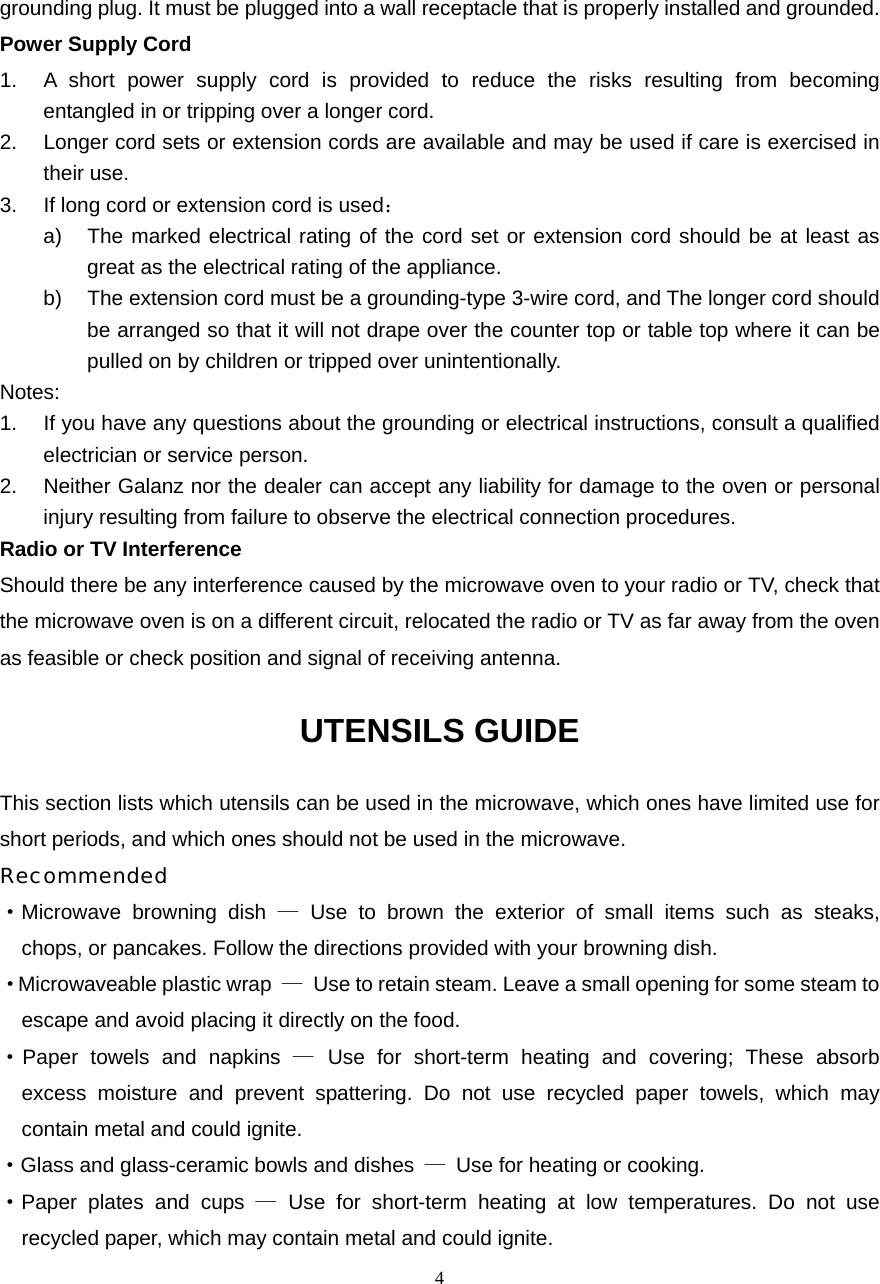  4grounding plug. It must be plugged into a wall receptacle that is properly installed and grounded.   Power Supply Cord 1.  A short power supply cord is provided to reduce the risks resulting from becoming entangled in or tripping over a longer cord. 2.  Longer cord sets or extension cords are available and may be used if care is exercised in their use. 3.  If long cord or extension cord is used： a)  The marked electrical rating of the cord set or extension cord should be at least as great as the electrical rating of the appliance. b)  The extension cord must be a grounding-type 3-wire cord, and The longer cord should be arranged so that it will not drape over the counter top or table top where it can be pulled on by children or tripped over unintentionally. Notes:  1.  If you have any questions about the grounding or electrical instructions, consult a qualified electrician or service person. 2. Neither Galanz nor the dealer can accept any liability for damage to the oven or personal injury resulting from failure to observe the electrical connection procedures. Radio or TV Interference Should there be any interference caused by the microwave oven to your radio or TV, check that the microwave oven is on a different circuit, relocated the radio or TV as far away from the oven as feasible or check position and signal of receiving antenna. UTENSILS GUIDE This section lists which utensils can be used in the microwave, which ones have limited use for short periods, and which ones should not be used in the microwave. Recommended ·Microwave browning dish — Use to brown the exterior of small items such as steaks,   chops, or pancakes. Follow the directions provided with your browning dish. · Microwaveable plastic wrap  —  Use to retain steam. Leave a small opening for some steam to escape and avoid placing it directly on the food. ·Paper towels and napkins — Use for short-term heating and covering; These absorb   excess moisture and prevent spattering. Do not use recycled paper towels, which may   contain metal and could ignite. ·Glass and glass-ceramic bowls and dishes  —  Use for heating or cooking. ·Paper plates and cups — Use for short-term heating at low temperatures. Do not use   recycled paper, which may contain metal and could ignite. 