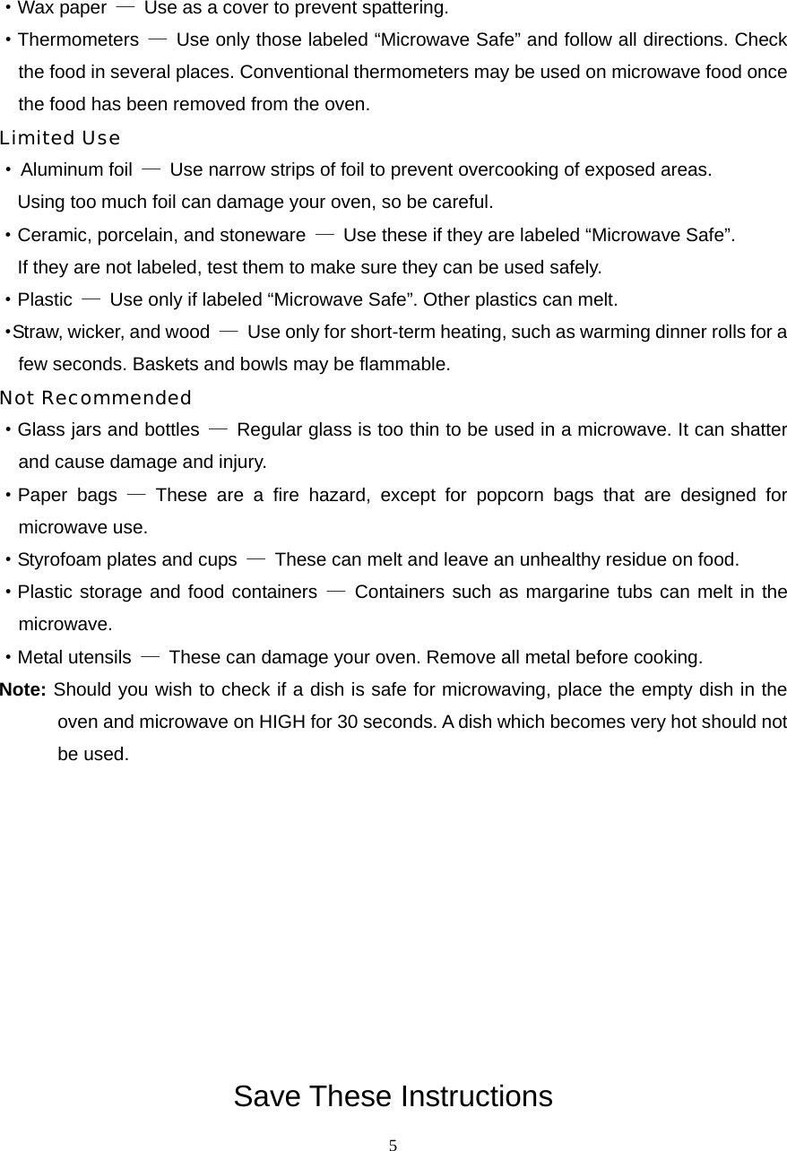  5·Wax paper  —  Use as a cover to prevent spattering. ·Thermometers  —  Use only those labeled “Microwave Safe” and follow all directions. Check the food in several places. Conventional thermometers may be used on microwave food once the food has been removed from the oven. Limited Use · Aluminum foil  —  Use narrow strips of foil to prevent overcooking of exposed areas.       Using too much foil can damage your oven, so be careful. ·Ceramic, porcelain, and stoneware  —  Use these if they are labeled “Microwave Safe”.     If they are not labeled, test them to make sure they can be used safely.   ·Plastic  —  Use only if labeled “Microwave Safe”. Other plastics can melt. ·Straw, wicker, and wood  —  Use only for short-term heating, such as warming dinner rolls for a few seconds. Baskets and bowls may be flammable. Not Recommended ·Glass jars and bottles  —  Regular glass is too thin to be used in a microwave. It can shatter and cause damage and injury. ·Paper bags — These are a fire hazard, except for popcorn bags that are designed for   microwave use. ·Styrofoam plates and cups  —  These can melt and leave an unhealthy residue on food. ·Plastic storage and food containers — Containers such as margarine tubs can melt in the microwave. ·Metal utensils  —  These can damage your oven. Remove all metal before cooking. Note: Should you wish to check if a dish is safe for microwaving, place the empty dish in the oven and microwave on HIGH for 30 seconds. A dish which becomes very hot should not be used.          Save These Instructions 