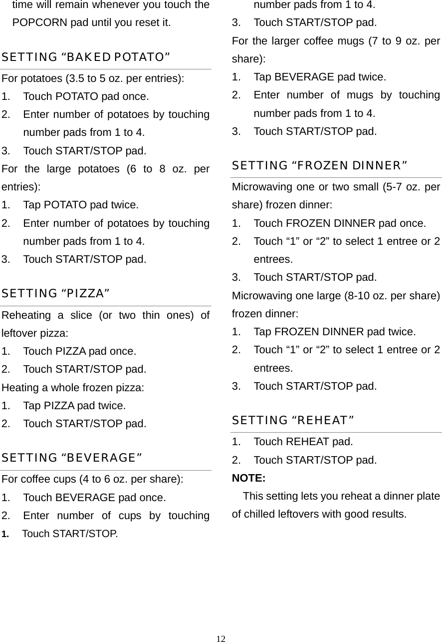  12time will remain whenever you touch the POPCORN pad until you reset it. SETTING “BAKED POTATO” For potatoes (3.5 to 5 oz. per entries):   1.  Touch POTATO pad once.   2.  Enter number of potatoes by touching number pads from 1 to 4.   3.  Touch START/STOP pad. For the large potatoes (6 to 8 oz. per entries):  1.  Tap POTATO pad twice.   2.  Enter number of potatoes by touching number pads from 1 to 4.   3.  Touch START/STOP pad.   SETTING “PIZZA” Reheating a slice (or two thin ones) of leftover pizza:   1.  Touch PIZZA pad once.   2.  Touch START/STOP pad. Heating a whole frozen pizza:   1.  Tap PIZZA pad twice.   2.  Touch START/STOP pad. SETTING “BEVERAGE” For coffee cups (4 to 6 oz. per share): 1.  Touch BEVERAGE pad once.   2.  Enter number of cups by touching number pads from 1 to 4.   3.  Touch START/STOP pad. For the larger coffee mugs (7 to 9 oz. per share):  1.  Tap BEVERAGE pad twice.   2.  Enter number of mugs by touching   number pads from 1 to 4.   3.  Touch START/STOP pad. SETTING “FROZEN DINNER” Microwaving one or two small (5-7 oz. per share) frozen dinner: 1.  Touch FROZEN DINNER pad once. 2.  Touch “1” or “2” to select 1 entree or 2 entrees. 3.  Touch START/STOP pad. Microwaving one large (8-10 oz. per share) frozen dinner:   1.  Tap FROZEN DINNER pad twice. 2.  Touch “1” or “2” to select 1 entree or 2 entrees. 3.  Touch START/STOP pad. SETTING “REHEAT” 1.  Touch REHEAT pad.   2.  Touch START/STOP pad.   NOTE: This setting lets you reheat a dinner plate of chilled leftovers with good results.   1.  Touch START/STOP.      