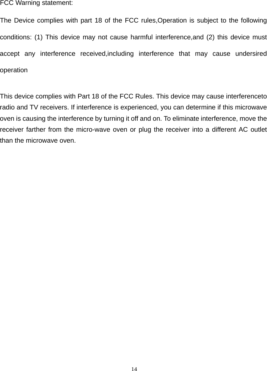  14 FCC Warning statement: The Device complies with part 18 of the FCC rules,Operation is subject to the following conditions: (1) This device may not cause harmful interference,and (2) this device must accept any interference received,including interference that may cause undersired operation  This device complies with Part 18 of the FCC Rules. This device may cause interferenceto radio and TV receivers. If interference is experienced, you can determine if this microwave oven is causing the interference by turning it off and on. To eliminate interference, move the receiver farther from the micro-wave oven or plug the receiver into a different AC outlet than the microwave oven.  