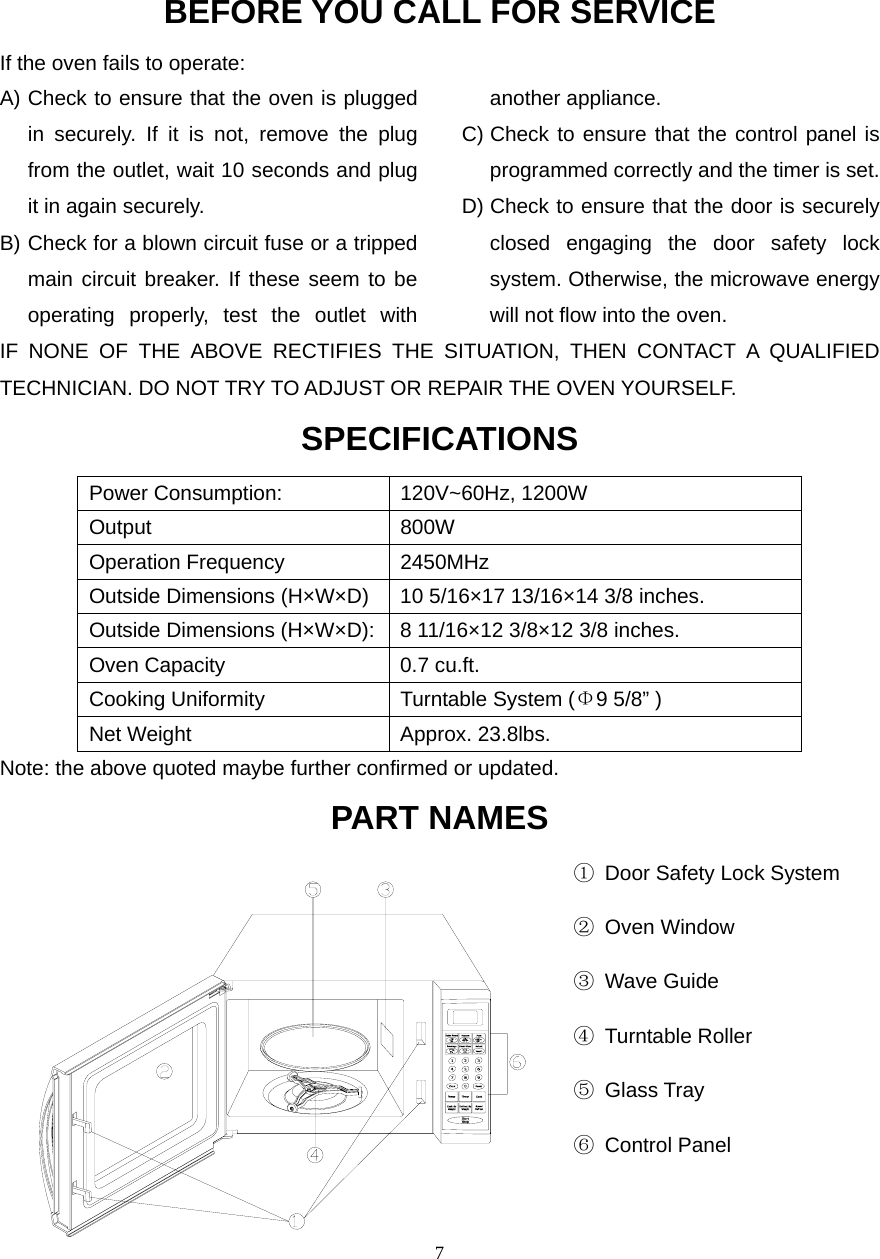  7BEFORE YOU CALL FOR SERVICEIf the oven fails to operate: A) Check to ensure that the oven is plugged in securely. If it is not, remove the plug from the outlet, wait 10 seconds and plug it in again securely. B) Check for a blown circuit fuse or a tripped main circuit breaker. If these seem to be operating properly, test the outlet with another appliance. C) Check to ensure that the control panel is programmed correctly and the timer is set. D) Check to ensure that the door is securely closed engaging the door safety lock system. Otherwise, the microwave energy will not flow into the oven.IF NONE OF THE ABOVE RECTIFIES THE SITUATION, THEN CONTACT A QUALIFIED TECHNICIAN. DO NOT TRY TO ADJUST OR REPAIR THE OVEN YOURSELF. SPECIFICATIONS Power Consumption:  120V~60Hz, 1200W Output 800W Operation Frequency  2450MHz Outside Dimensions (H×W×D)  10 5/16×17 13/16×14 3/8 inches. Outside Dimensions (H×W×D): 8 11/16×12 3/8×12 3/8 inches. Oven Capacity  0.7 cu.ft. Cooking Uniformity  Turntable System (Φ9 5/8” ) Net Weight  Approx. 23.8lbs.   Note: the above quoted maybe further confirmed or updated.   PART NAMES                                                     ①  Door Safety Lock System                                                      ② Oven Window                                                      ③ Wave Guide                                                      ④ Turntable Roller                                                      ⑤ Glass Tray                                                      ⑥ Control Panel                                                         