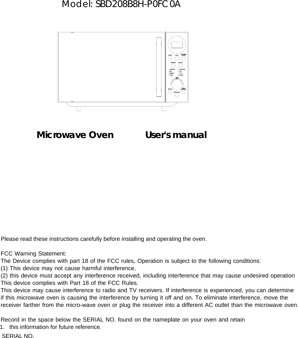        Model: SBD208B8H-P0FC0A              Microwave Oven       User&apos;s manual               Please read these instructions carefully before installing and operating the oven.       FCC Warning Statement:     The Device complies with part 18 of the FCC rules, Operation is subject to the following conditions:     (1) This device may not cause harmful interference,      (2) this device must accept any interference received, including interference that may cause undesired operation      This device complies with Part 18 of the FCC Rules.       This device may cause interference to radio and TV receivers. If interference is experienced, you can determine      if this microwave oven is causing the interference by turning it off and on. To eliminate interference, move the      receiver farther from the micro-wave oven or plug the receiver into a different AC outlet than the microwave oven.          Record in the space below the SERIAL NO. found on the nameplate on your oven and retain             1.   this information for future reference.              SERIAL NO. 