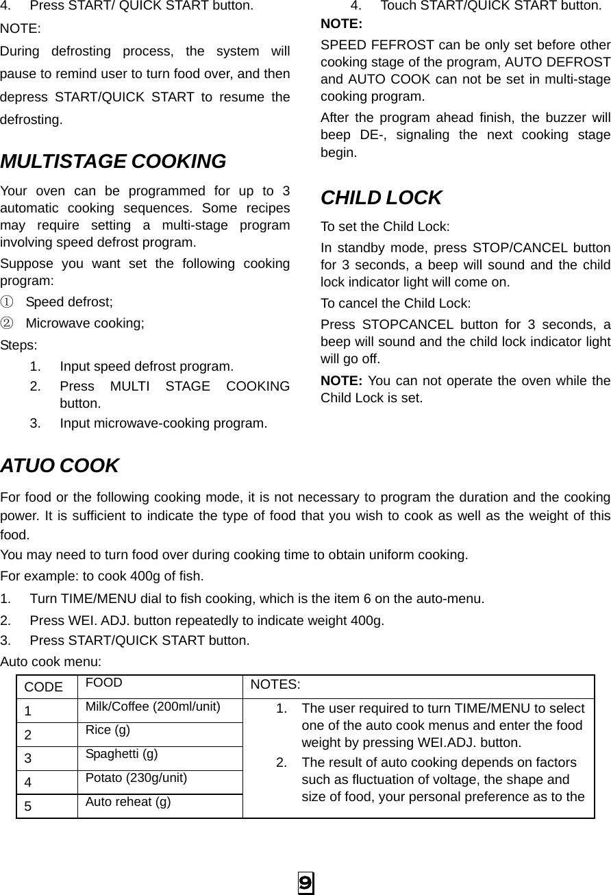  9 4.  Press START/ QUICK START button. NOTE: During defrosting process, the system will pause to remind user to turn food over, and then depress START/QUICK START to resume the defrosting.  MULTISTAGE COOKING Your oven can be programmed for up to 3 automatic cooking sequences. Some recipes may require setting a multi-stage program involving speed defrost program. Suppose you want set the following cooking program: ① Speed defrost; ② Microwave cooking; Steps: 1.  Input speed defrost program. 2.  Press MULTI STAGE COOKING button. 3.  Input microwave-cooking program. 4.  Touch START/QUICK START button. NOTE: SPEED FEFROST can be only set before other cooking stage of the program, AUTO DEFROST and AUTO COOK can not be set in multi-stage cooking program. After the program ahead finish, the buzzer will beep DE-, signaling the next cooking stage begin.  CHILD LOCK To set the Child Lock: In standby mode, press STOP/CANCEL button for 3 seconds, a beep will sound and the child lock indicator light will come on. To cancel the Child Lock: Press STOPCANCEL button for 3 seconds, a beep will sound and the child lock indicator light will go off. NOTE: You can not operate the oven while the Child Lock is set.   ATUO COOK  For food or the following cooking mode, it is not necessary to program the duration and the cooking power. It is sufficient to indicate the type of food that you wish to cook as well as the weight of this food.   You may need to turn food over during cooking time to obtain uniform cooking. For example: to cook 400g of fish. 1.  Turn TIME/MENU dial to fish cooking, which is the item 6 on the auto-menu. 2.  Press WEI. ADJ. button repeatedly to indicate weight 400g. 3.  Press START/QUICK START button. Auto cook menu: CODE  FOOD  NOTES:  1  Milk/Coffee (200ml/unit) 2  Rice (g) 3  Spaghetti (g) 4  Potato (230g/unit) 5  Auto reheat (g) 1.  The user required to turn TIME/MENU to select one of the auto cook menus and enter the food weight by pressing WEI.ADJ. button. 2.  The result of auto cooking depends on factors such as fluctuation of voltage, the shape and size of food, your personal preference as to the 