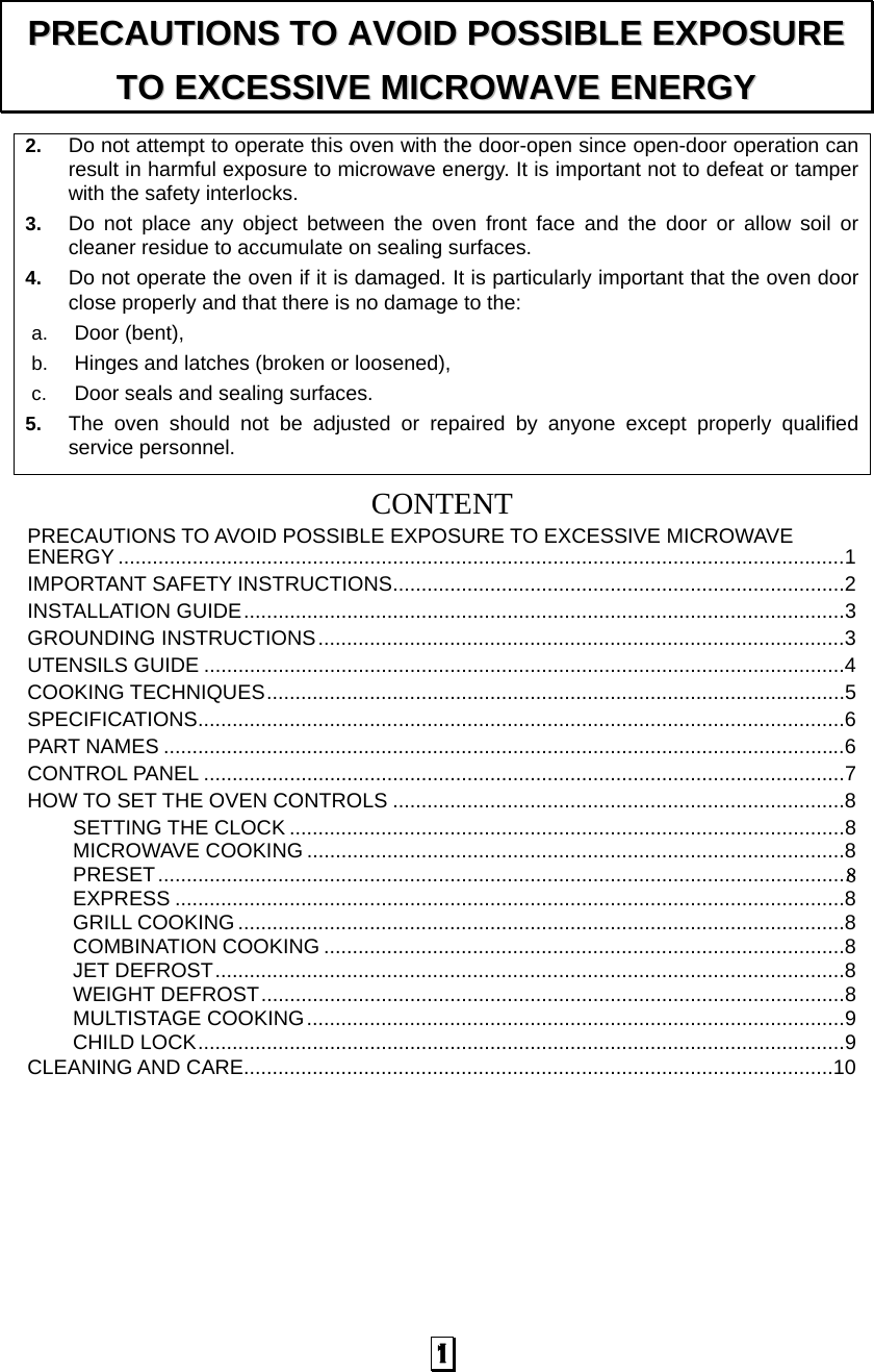  1 2.  Do not attempt to operate this oven with the door-open since open-door operation can result in harmful exposure to microwave energy. It is important not to defeat or tamper with the safety interlocks. 3.  Do not place any object between the oven front face and the door or allow soil or cleaner residue to accumulate on sealing surfaces. 4.  Do not operate the oven if it is damaged. It is particularly important that the oven door close properly and that there is no damage to the: a.  Door (bent),   b.  Hinges and latches (broken or loosened), c.  Door seals and sealing surfaces. 5.  The oven should not be adjusted or repaired by anyone except properly qualified service personnel.   CONTENTPRECAUTIONS TO AVOID POSSIBLE EXPOSURE TO EXCESSIVE MICROWAVE ENERGY ...............................................................................................................................1 IMPORTANT SAFETY INSTRUCTIONS...............................................................................2 INSTALLATION GUIDE.........................................................................................................3 GROUNDING INSTRUCTIONS............................................................................................3 UTENSILS GUIDE ................................................................................................................4 COOKING TECHNIQUES.....................................................................................................5 SPECIFICATIONS.................................................................................................................6 PART NAMES .......................................................................................................................6 CONTROL PANEL ................................................................................................................7 HOW TO SET THE OVEN CONTROLS ...............................................................................8 SETTING THE CLOCK .................................................................................................8 MICROWAVE COOKING ..............................................................................................8 PRESET.........................................................................................................................８ EXPRESS .....................................................................................................................8 GRILL COOKING ..........................................................................................................8 COMBINATION COOKING ...........................................................................................8 JET DEFROST..............................................................................................................8 WEIGHT DEFROST......................................................................................................8 MULTISTAGE COOKING..............................................................................................9 CHILD LOCK.................................................................................................................9 CLEANING AND CARE.......................................................................................................10 PPRREECCAAUUTTIIOONNSS  TTOO  AAVVOOIIDD  PPOOSSSSIIBBLLEE  EEXXPPOOSSUURREE  TTOO  EEXXCCEESSSSIIVVEE  MMIICCRROOWWAAVVEE  EENNEERRGGYY  