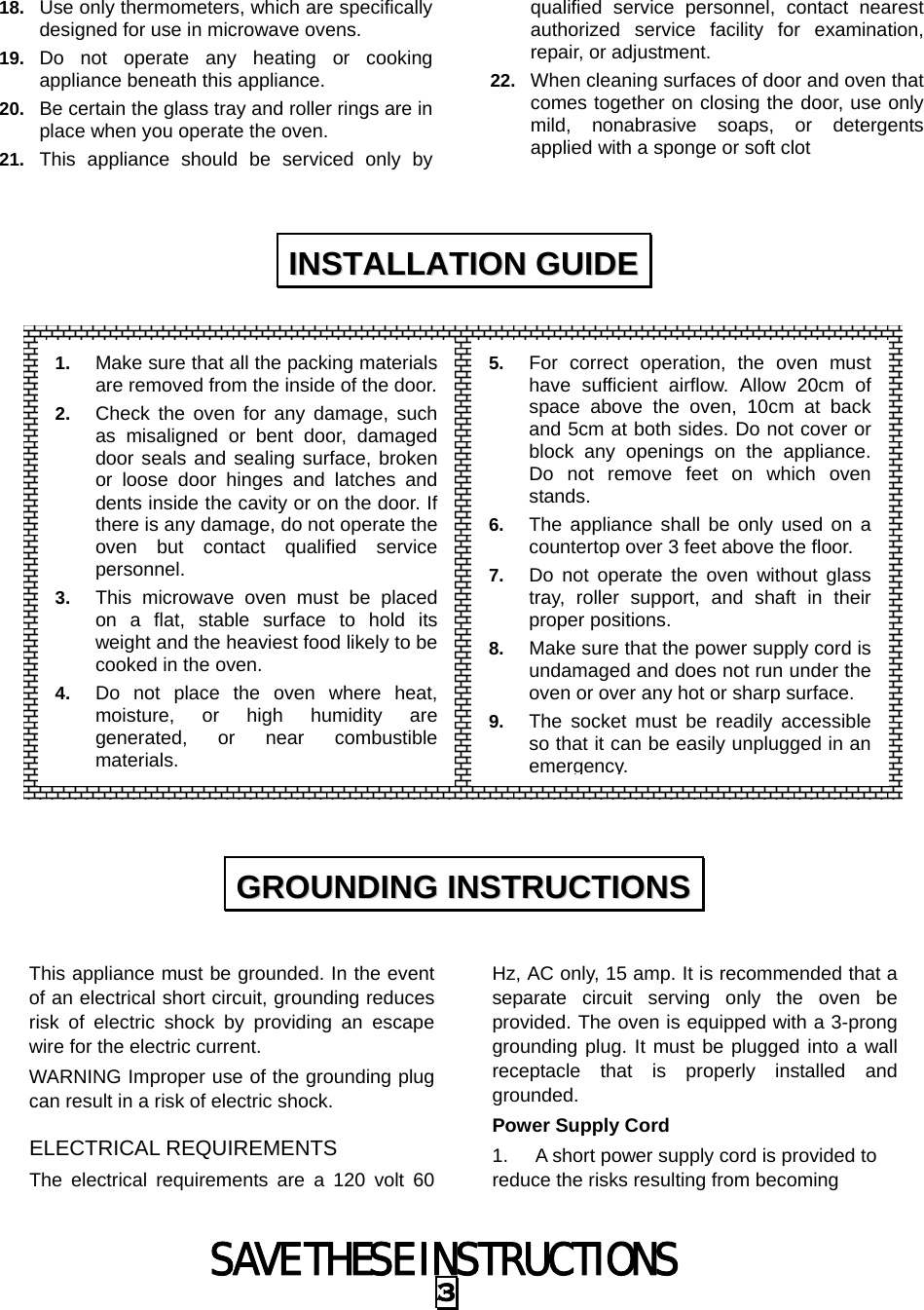 SAVE THESE INSTRUCTIONS 3 18.  Use only thermometers, which are specifically designed for use in microwave ovens. 19.  Do not operate any heating or cooking appliance beneath this appliance. 20.  Be certain the glass tray and roller rings are in place when you operate the oven. 21.  This appliance should be serviced only by qualified service personnel, contact nearest authorized service facility for examination, repair, or adjustment. 22.  When cleaning surfaces of door and oven that comes together on closing the door, use only mild, nonabrasive soaps, or detergents applied with a sponge or soft clot                   This appliance must be grounded. In the event of an electrical short circuit, grounding reduces risk of electric shock by providing an escape wire for the electric current.   WARNING Improper use of the grounding plug can result in a risk of electric shock. ELECTRICAL REQUIREMENTS The electrical requirements are a 120 volt 60 Hz, AC only, 15 amp. It is recommended that a separate circuit serving only the oven be provided. The oven is equipped with a 3-prong grounding plug. It must be plugged into a wall receptacle that is properly installed and grounded.  Power Supply Cord 1.  A short power supply cord is provided to reduce the risks resulting from becoming IINNSSTTAALLLLAATTIIOONN  GGUUIIDDEE  GGRROOUUNNDDIINNGG  IINNSSTTRRUUCCTTIIOONNSS  1.  Make sure that all the packing materials are removed from the inside of the door.2.  Check the oven for any damage, such as misaligned or bent door, damaged door seals and sealing surface, broken or loose door hinges and latches and dents inside the cavity or on the door. If there is any damage, do not operate the oven but contact qualified service personnel. 3.  This microwave oven must be placed on a flat, stable surface to hold its weight and the heaviest food likely to be cooked in the oven.   4.  Do not place the oven where heat, moisture, or high humidity are generated, or near combustible materials. 5.  For correct operation, the oven must have sufficient airflow. Allow 20cm of space above the oven, 10cm at back and 5cm at both sides. Do not cover or block any openings on the appliance. Do not remove feet on which oven stands. 6.  The appliance shall be only used on a countertop over 3 feet above the floor. 7.  Do not operate the oven without glass tray, roller support, and shaft in their proper positions.   8.  Make sure that the power supply cord is undamaged and does not run under the oven or over any hot or sharp surface. 9.  The socket must be readily accessible so that it can be easily unplugged in an emergency.