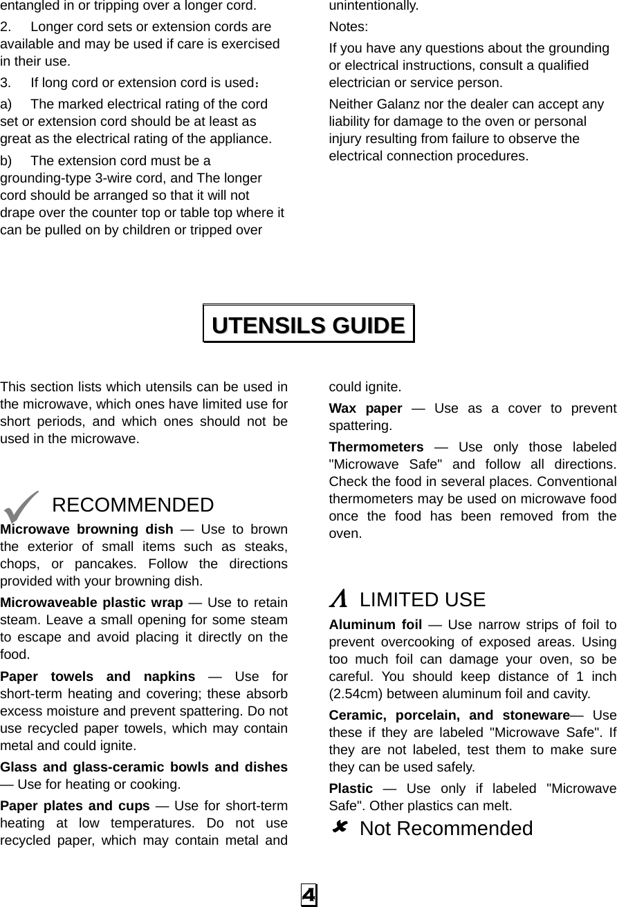  4 entangled in or tripping over a longer cord. 2.  Longer cord sets or extension cords are available and may be used if care is exercised in their use. 3.  If long cord or extension cord is used： a)  The marked electrical rating of the cord set or extension cord should be at least as great as the electrical rating of the appliance. b)  The extension cord must be a grounding-type 3-wire cord, and The longer cord should be arranged so that it will not drape over the counter top or table top where it can be pulled on by children or tripped over unintentionally. Notes:  If you have any questions about the grounding or electrical instructions, consult a qualified electrician or service person. Neither Galanz nor the dealer can accept any liability for damage to the oven or personal injury resulting from failure to observe the electrical connection procedures.       This section lists which utensils can be used in the microwave, which ones have limited use for short periods, and which ones should not be used in the microwave.   9 RECOMMENDED Microwave browning dish — Use to brown the exterior of small items such as steaks, chops, or pancakes. Follow the directions provided with your browning dish. Microwaveable plastic wrap — Use to retain steam. Leave a small opening for some steam to escape and avoid placing it directly on the food. Paper towels and napkins — Use for short-term heating and covering; these absorb excess moisture and prevent spattering. Do not use recycled paper towels, which may contain metal and could ignite. Glass and glass-ceramic bowls and dishes — Use for heating or cooking. Paper plates and cups — Use for short-term heating at low temperatures. Do not use recycled paper, which may contain metal and could ignite. Wax paper — Use as a cover to prevent spattering. Thermometers — Use only those labeled &quot;Microwave Safe&quot; and follow all directions. Check the food in several places. Conventional thermometers may be used on microwave food once the food has been removed from the oven.   Λ LIMITED USE Aluminum foil — Use narrow strips of foil to prevent overcooking of exposed areas. Using too much foil can damage your oven, so be careful. You should keep distance of 1 inch (2.54cm) between aluminum foil and cavity. Ceramic, porcelain, and stoneware— Use these if they are labeled &quot;Microwave Safe&quot;. If they are not labeled, test them to make sure they can be used safely.   Plastic — Use only if labeled &quot;Microwave Safe&quot;. Other plastics can melt. 8 Not Recommended UUTTEENNSSIILLSS  GGUUIIDDEE  