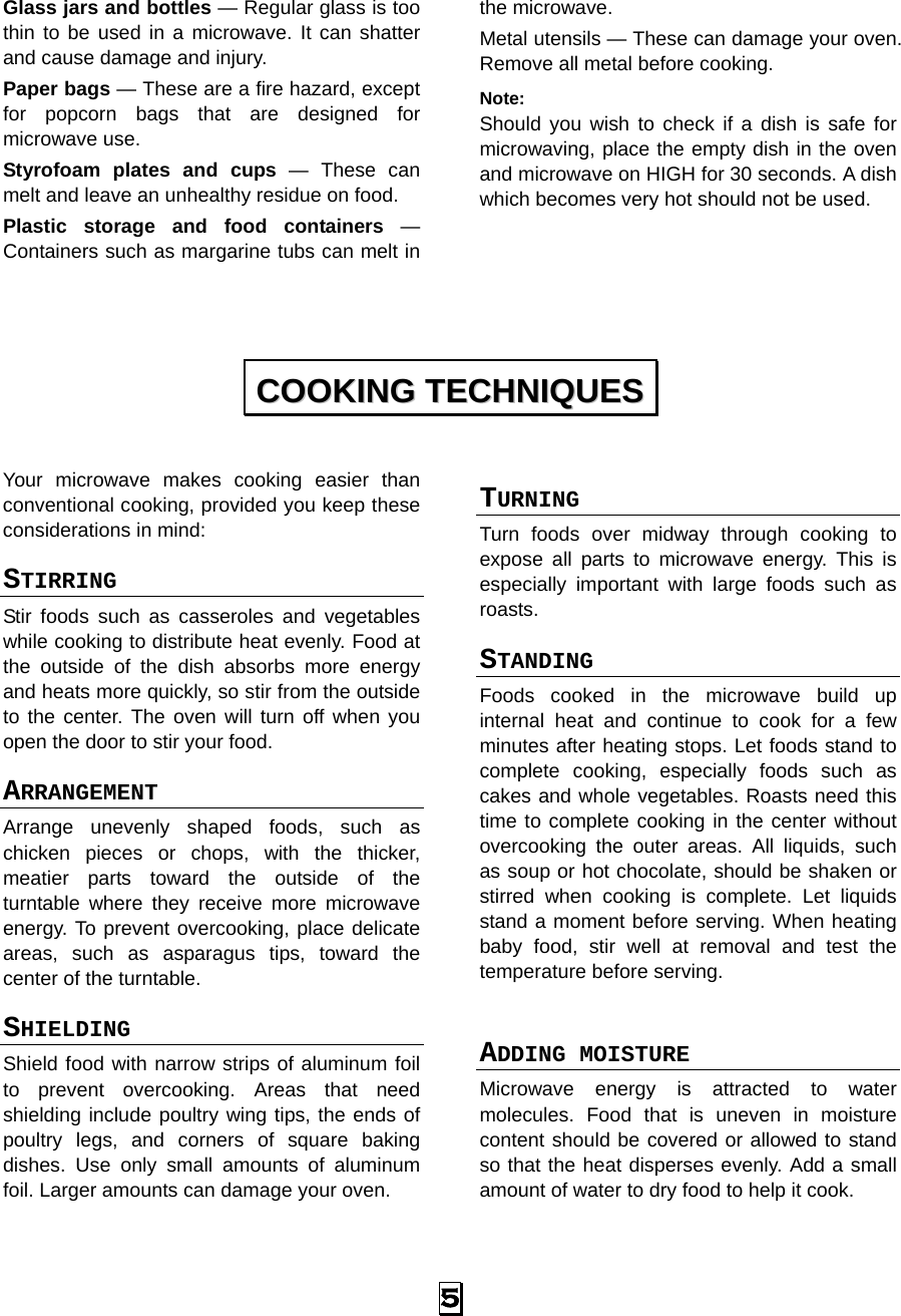  5 Glass jars and bottles — Regular glass is too thin to be used in a microwave. It can shatter and cause damage and injury. Paper bags — These are a fire hazard, except for popcorn bags that are designed for microwave use. Styrofoam plates and cups — These can melt and leave an unhealthy residue on food. Plastic storage and food containers — Containers such as margarine tubs can melt in the microwave. Metal utensils — These can damage your oven. Remove all metal before cooking. Note:  Should you wish to check if a dish is safe for microwaving, place the empty dish in the oven and microwave on HIGH for 30 seconds. A dish which becomes very hot should not be used.     Your microwave makes cooking easier than conventional cooking, provided you keep these considerations in mind: STIRRING  Stir foods such as casseroles and vegetables while cooking to distribute heat evenly. Food at the outside of the dish absorbs more energy and heats more quickly, so stir from the outside to the center. The oven will turn off when you open the door to stir your food. ARRANGEMENT  Arrange unevenly shaped foods, such as chicken pieces or chops, with the thicker, meatier parts toward the outside of the turntable where they receive more microwave energy. To prevent overcooking, place delicate areas, such as asparagus tips, toward the center of the turntable. SHIELDING  Shield food with narrow strips of aluminum foil to prevent overcooking. Areas that need shielding include poultry wing tips, the ends of poultry legs, and corners of square baking dishes. Use only small amounts of aluminum foil. Larger amounts can damage your oven. TURNING  Turn foods over midway through cooking to expose all parts to microwave energy. This is especially important with large foods such as roasts. STANDING  Foods cooked in the microwave build up internal heat and continue to cook for a few minutes after heating stops. Let foods stand to complete cooking, especially foods such as cakes and whole vegetables. Roasts need this time to complete cooking in the center without overcooking the outer areas. All liquids, such as soup or hot chocolate, should be shaken or stirred when cooking is complete. Let liquids stand a moment before serving. When heating baby food, stir well at removal and test the temperature before serving.  ADDING MOISTURE Microwave energy is attracted to water molecules. Food that is uneven in moisture content should be covered or allowed to stand so that the heat disperses evenly. Add a small amount of water to dry food to help it cook. CCOOOOKKIINNGG  TTEECCHHNNIIQQUUEESS  