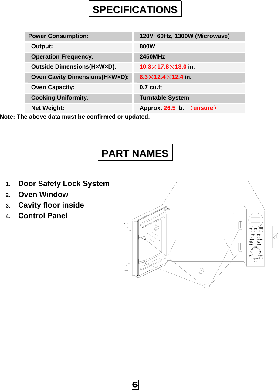  6  Power Consumption:   120V~60Hz, 1300W (Microwave)  Output:   800W  Operation Frequency:   2450MHz  Outside Dimensions(H×W×D):   10.3×17.8×13.0 in.  Oven Cavity Dimensions(H×W×D):  8.3×12.4×12.4 in.  Oven Capacity:    0.7 cu.ft  Cooking Uniformity:    Turntable System   Net Weight:    Approx. 26.5 lb.  （unsure） Note: The above data must be confirmed or updated.   1.  Door Safety Lock System 2.  Oven Window 3.  Cavity floor inside 4.  Control Panel               SSPPEECCIIFFIICCAATTIIOONNSS  PPAARRTT  NNAAMMEESS  