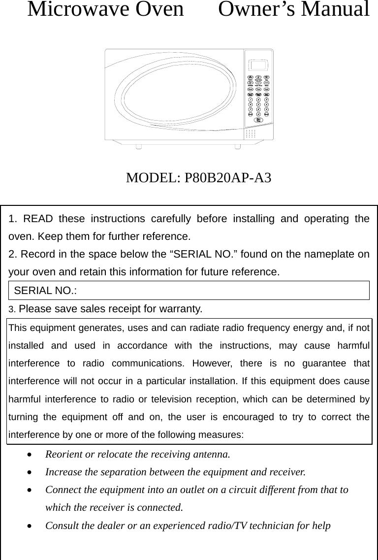    Microwave Oven   Owner’s Manual         MODEL: P80B20AP-A3  1. READ these instructions carefully before installing and operating the oven. Keep them for further reference. 2. Record in the space below the “SERIAL NO.” found on the nameplate on     your oven and retain this information for future reference. SERIAL NO.: 3. Please save sales receipt for warranty. This equipment generates, uses and can radiate radio frequency energy and, if not installed and used in accordance with the instructions, may cause harmful interference to radio communications. However, there is no guarantee that interference will not occur in a particular installation. If this equipment does cause harmful interference to radio or television reception, which can be determined by turning the equipment off and on, the user is encouraged to try to correct the interference by one or more of the following measures: • Reorient or relocate the receiving antenna. • Increase the separation between the equipment and receiver. • Connect the equipment into an outlet on a circuit different from that to which the receiver is connected. • Consult the dealer or an experienced radio/TV technician for help  