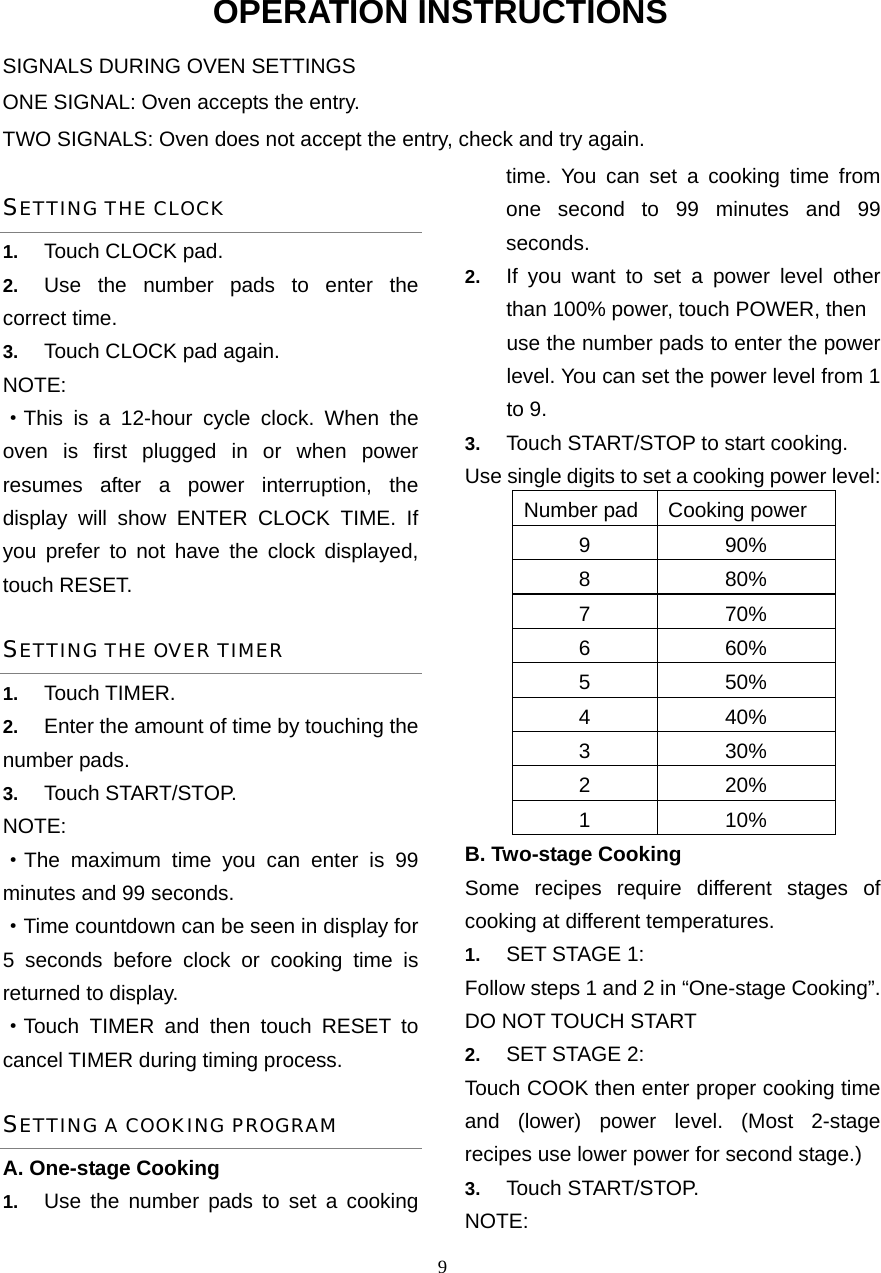  9OPERATION INSTRUCTIONS SIGNALS DURING OVEN SETTINGS ONE SIGNAL: Oven accepts the entry. TWO SIGNALS: Oven does not accept the entry, check and try again. SETTING THE CLOCK 1.  Touch CLOCK pad. 2.  Use the number pads to enter the correct time.   3.  Touch CLOCK pad again. NOTE: ·This is a 12-hour cycle clock. When the oven is first plugged in or when power resumes after a power interruption, the display will show ENTER CLOCK TIME. If you prefer to not have the clock displayed, touch RESET.   SETTING THE OVER TIMER 1.  Touch TIMER. 2.  Enter the amount of time by touching the number pads.   3.  Touch START/STOP. NOTE:  ·The maximum time you can enter is 99 minutes and 99 seconds.   ·Time countdown can be seen in display for 5 seconds before clock or cooking time is returned to display. ·Touch TIMER and then touch RESET to cancel TIMER during timing process. SETTING A COOKING PROGRAM A. One-stage Cooking 1.  Use the number pads to set a cooking time. You can set a cooking time from one second to 99 minutes and 99 seconds.  2.  If you want to set a power level other than 100% power, touch POWER, then   use the number pads to enter the power level. You can set the power level from 1 to 9. 3.  Touch START/STOP to start cooking. Use single digits to set a cooking power level: Number pad Cooking power 9 90% 8 80% 7 70% 6 60% 5 50% 4 40% 3 30% 2 20% 1 10% B. Two-stage Cooking Some recipes require different stages of   cooking at different temperatures. 1.  SET STAGE 1: Follow steps 1 and 2 in “One-stage Cooking”. DO NOT TOUCH START 2.  SET STAGE 2: Touch COOK then enter proper cooking time and (lower) power level. (Most 2-stage recipes use lower power for second stage.)   3.  Touch START/STOP.   NOTE:  