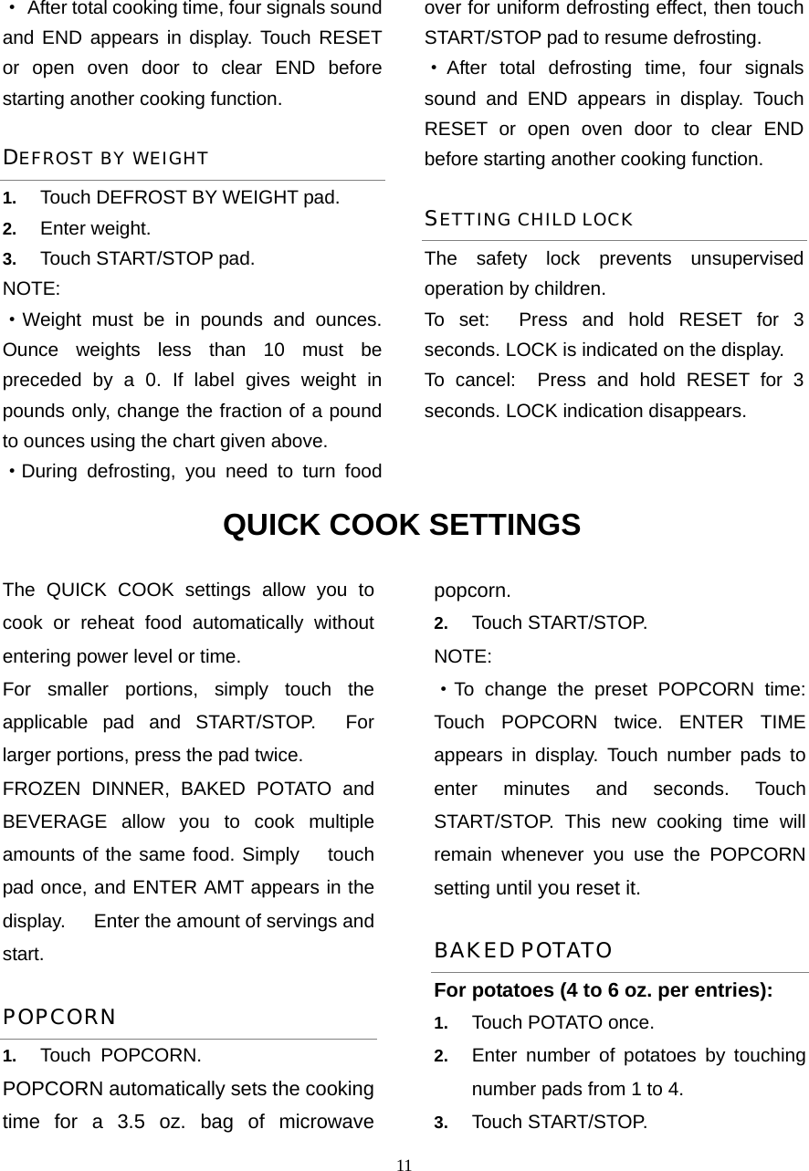  11·  After total cooking time, four signals sound and END appears in display. Touch RESET or open oven door to clear END before starting another cooking function.   DEFROST BY WEIGHT 1.  Touch DEFROST BY WEIGHT pad. 2.  Enter weight. 3.  Touch START/STOP pad. NOTE: ·Weight must be in pounds and ounces. Ounce weights less than 10 must be preceded by a 0. If label gives weight in pounds only, change the fraction of a pound to ounces using the chart given above. ·During defrosting, you need to turn food over for uniform defrosting effect, then touch START/STOP pad to resume defrosting. ·After total defrosting time, four signals sound and END appears in display. Touch RESET or open oven door to clear END before starting another cooking function.   SETTING CHILD LOCK The safety lock prevents unsupervised operation by children.   To set:  Press and hold RESET for 3 seconds. LOCK is indicated on the display. To cancel:  Press and hold RESET for 3 seconds. LOCK indication disappears. QUICK COOK SETTINGS The QUICK COOK settings allow you to cook or reheat food automatically without entering power level or time.   For smaller portions, simply touch the applicable pad and START/STOP.  For larger portions, press the pad twice. FROZEN DINNER, BAKED POTATO and BEVERAGE allow you to cook multiple amounts of the same food. Simply   touch pad once, and ENTER AMT appears in the display.      Enter the amount of servings and start. POPCORN 1.  Touch POPCORN. POPCORN automatically sets the cooking time for a 3.5 oz. bag of microwave popcorn. 2.  Touch START/STOP.   NOTE: ·To change the preset POPCORN time: Touch POPCORN twice. ENTER TIME appears in display. Touch number pads to enter minutes and seconds. Touch START/STOP. This new cooking time will remain whenever you use the POPCORN setting until you reset it. BAKED POTATO For potatoes (4 to 6 oz. per entries):   1.  Touch POTATO once.   2.  Enter number of potatoes by touching number pads from 1 to 4.   3.  Touch START/STOP. 