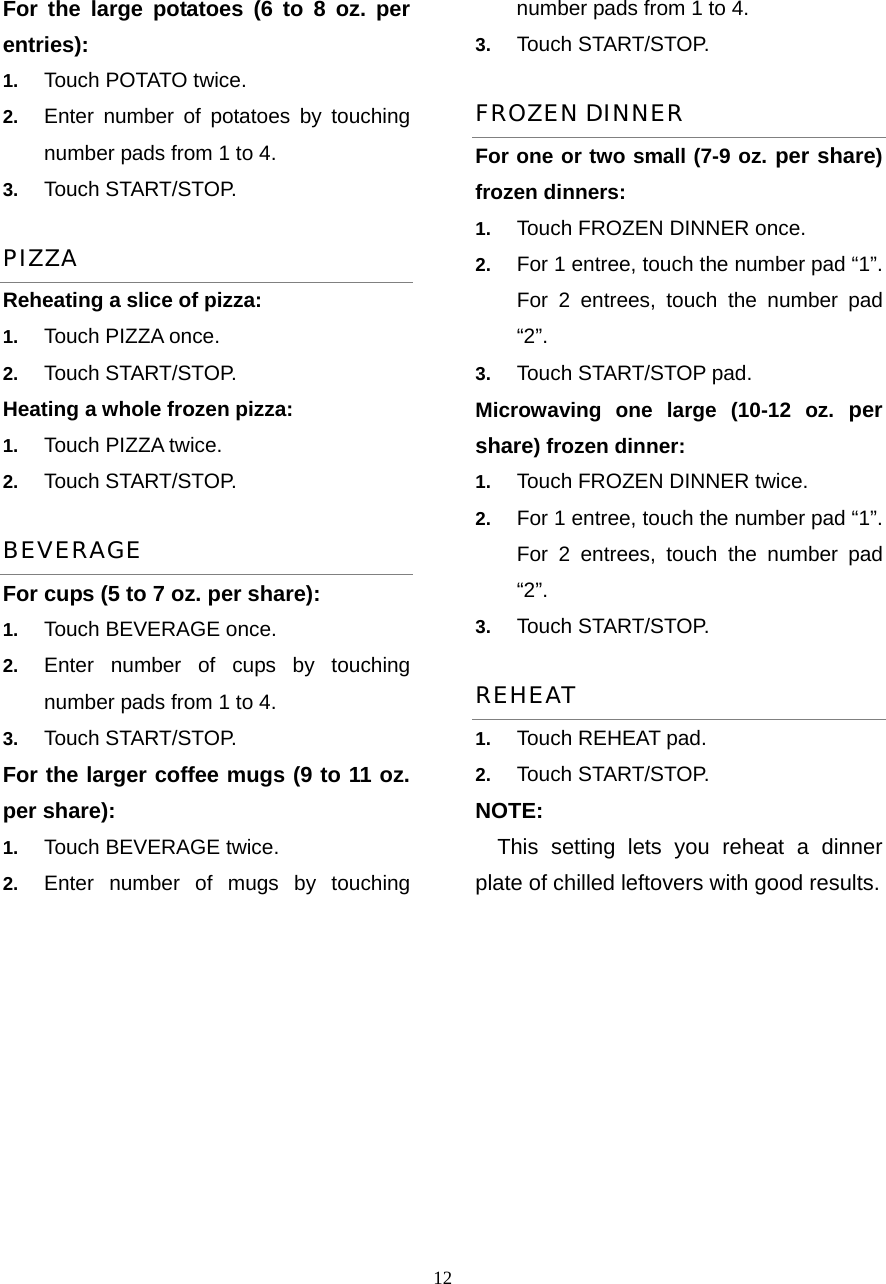  12For the large potatoes (6 to 8 oz. per entries):   1.  Touch POTATO twice.   2.  Enter number of potatoes by touching number pads from 1 to 4.   3.  Touch START/STOP.   PIZZA Reheating a slice of pizza:   1.  Touch PIZZA once.   2.  Touch START/STOP. Heating a whole frozen pizza:   1.  Touch PIZZA twice.   2.  Touch START/STOP. BEVERAGE For cups (5 to 7 oz. per share): 1.  Touch BEVERAGE once.   2.  Enter number of cups by touching number pads from 1 to 4. 3.  Touch START/STOP. For the larger coffee mugs (9 to 11 oz. per share):     1.  Touch BEVERAGE twice.   2.  Enter number of mugs by touching number pads from 1 to 4.   3.  Touch START/STOP. FROZEN DINNER For one or two small (7-9 oz. per share) frozen dinners: 1.  Touch FROZEN DINNER once. 2.  For 1 entree, touch the number pad “1”. For 2 entrees, touch the number pad “2”.  3.  Touch START/STOP pad. Microwaving one large (10-12 oz. per share) frozen dinner:   1.  Touch FROZEN DINNER twice. 2.  For 1 entree, touch the number pad “1”. For 2 entrees, touch the number pad “2”.  3.  Touch START/STOP. REHEAT 1.  Touch REHEAT pad.   2.  Touch START/STOP.   NOTE: This setting lets you reheat a dinner plate of chilled leftovers with good results.  