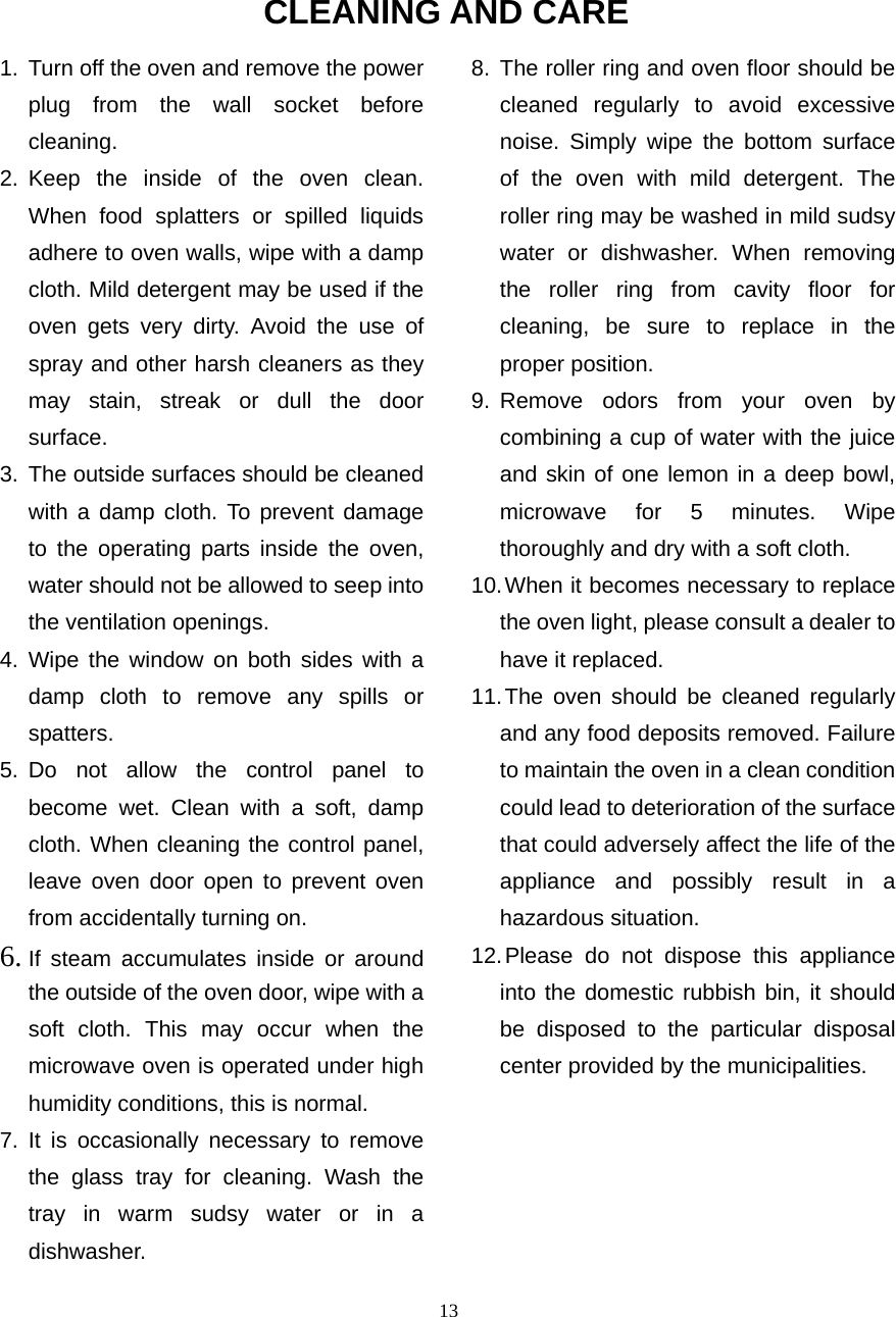  13CLEANING AND CARE 1.  Turn off the oven and remove the power plug from the wall socket before cleaning. 2. Keep the inside of the oven clean. When food splatters or spilled liquids adhere to oven walls, wipe with a damp cloth. Mild detergent may be used if the oven gets very dirty. Avoid the use of spray and other harsh cleaners as they may stain, streak or dull the door surface. 3. The outside surfaces should be cleaned with a damp cloth. To prevent damage to the operating parts inside the oven, water should not be allowed to seep into the ventilation openings. 4. Wipe the window on both sides with a damp cloth to remove any spills or spatters. 5. Do not allow the control panel to become wet. Clean with a soft, damp cloth. When cleaning the control panel, leave oven door open to prevent oven from accidentally turning on. 6. If steam accumulates inside or around the outside of the oven door, wipe with a soft cloth. This may occur when the microwave oven is operated under high humidity conditions, this is normal. 7. It is occasionally necessary to remove the glass tray for cleaning. Wash the tray in warm sudsy water or in a dishwasher. 8. The roller ring and oven floor should be cleaned regularly to avoid excessive noise. Simply wipe the bottom surface of the oven with mild detergent. The roller ring may be washed in mild sudsy water or dishwasher. When removing the roller ring from cavity floor for cleaning, be sure to replace in the proper position. 9. Remove odors from your oven by combining a cup of water with the juice and skin of one lemon in a deep bowl, microwave for 5 minutes. Wipe thoroughly and dry with a soft cloth. 10. When it becomes necessary to replace the oven light, please consult a dealer to have it replaced. 11. The oven should be cleaned regularly and any food deposits removed. Failure to maintain the oven in a clean condition could lead to deterioration of the surface that could adversely affect the life of the appliance and possibly result in a hazardous situation. 12. Please do not dispose this appliance into the domestic rubbish bin, it should be disposed to the particular disposal center provided by the municipalities. 