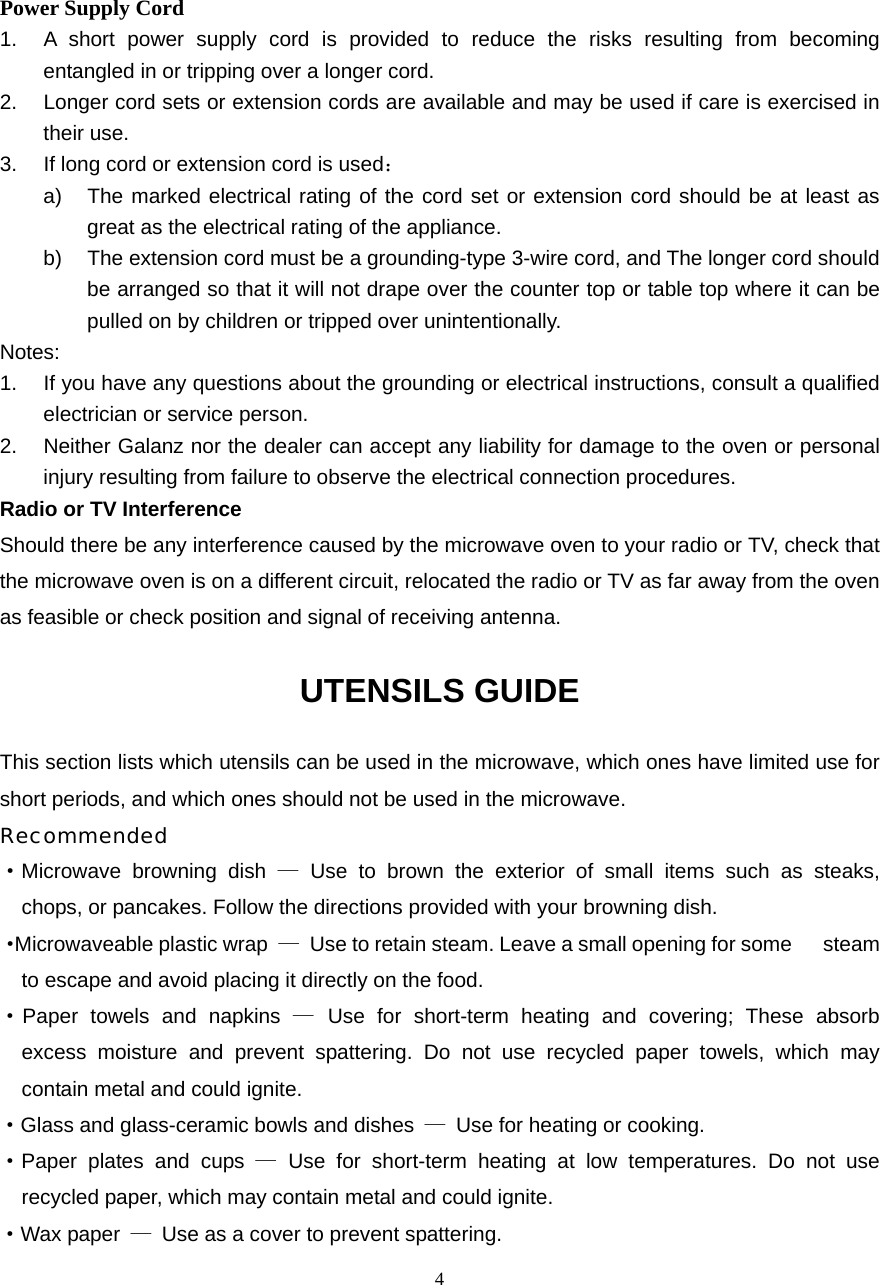  4Power Supply Cord 1.  A short power supply cord is provided to reduce the risks resulting from becoming entangled in or tripping over a longer cord. 2.  Longer cord sets or extension cords are available and may be used if care is exercised in their use. 3.  If long cord or extension cord is used： a)  The marked electrical rating of the cord set or extension cord should be at least as great as the electrical rating of the appliance. b)  The extension cord must be a grounding-type 3-wire cord, and The longer cord should be arranged so that it will not drape over the counter top or table top where it can be pulled on by children or tripped over unintentionally. Notes:  1.  If you have any questions about the grounding or electrical instructions, consult a qualified electrician or service person. 2. Neither Galanz nor the dealer can accept any liability for damage to the oven or personal injury resulting from failure to observe the electrical connection procedures. Radio or TV Interference Should there be any interference caused by the microwave oven to your radio or TV, check that the microwave oven is on a different circuit, relocated the radio or TV as far away from the oven as feasible or check position and signal of receiving antenna. UTENSILS GUIDE This section lists which utensils can be used in the microwave, which ones have limited use for short periods, and which ones should not be used in the microwave. Recommended ·Microwave browning dish — Use to brown the exterior of small items such as steaks,   chops, or pancakes. Follow the directions provided with your browning dish. · Microwaveable plastic wrap  —  Use to retain steam. Leave a small opening for some      steam to escape and avoid placing it directly on the food. ·Paper towels and napkins — Use for short-term heating and covering; These absorb   excess moisture and prevent spattering. Do not use recycled paper towels, which may   contain metal and could ignite. ·Glass and glass-ceramic bowls and dishes  —  Use for heating or cooking. ·Paper plates and cups — Use for short-term heating at low temperatures. Do not use   recycled paper, which may contain metal and could ignite. ·Wax paper  —  Use as a cover to prevent spattering. 