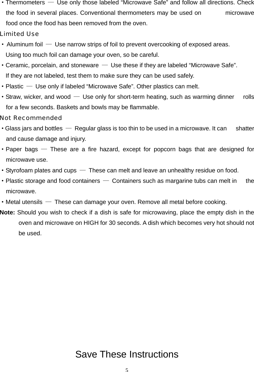  5·Thermometers  — Use only those labeled “Microwave Safe” and follow all directions. Check the food in several places. Conventional thermometers may be used on        microwave food once the food has been removed from the oven. Limited Use · Aluminum foil  —  Use narrow strips of foil to prevent overcooking of exposed areas.       Using too much foil can damage your oven, so be careful. ·Ceramic, porcelain, and stoneware  —  Use these if they are labeled “Microwave Safe”.     If they are not labeled, test them to make sure they can be used safely.   ·Plastic  —  Use only if labeled “Microwave Safe”. Other plastics can melt. ·Straw, wicker, and wood  —  Use only for short-term heating, such as warming dinner      rolls for a few seconds. Baskets and bowls may be flammable. Not Recommended ·Glass jars and bottles  —  Regular glass is too thin to be used in a microwave. It can      shatter and cause damage and injury. ·Paper bags — These are a fire hazard, except for popcorn bags that are designed for   microwave use. ·Styrofoam plates and cups  —  These can melt and leave an unhealthy residue on food. ·Plastic storage and food containers  —  Containers such as margarine tubs can melt in      the microwave. ·Metal utensils  —  These can damage your oven. Remove all metal before cooking. Note: Should you wish to check if a dish is safe for microwaving, place the empty dish in the oven and microwave on HIGH for 30 seconds. A dish which becomes very hot should not be used.           Save These Instructions 