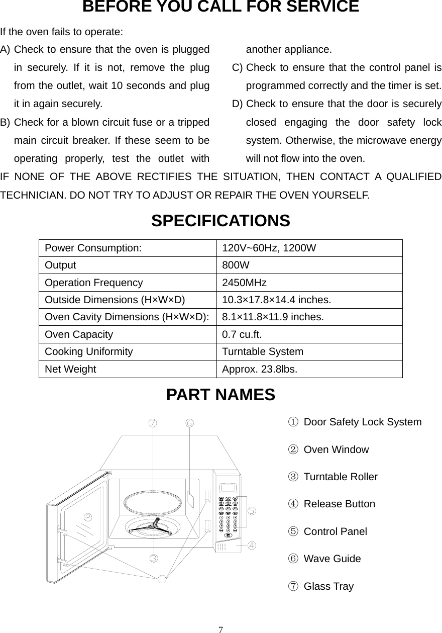  7BEFORE YOU CALL FOR SERVICEIf the oven fails to operate: A) Check to ensure that the oven is plugged in securely. If it is not, remove the plug from the outlet, wait 10 seconds and plug it in again securely. B) Check for a blown circuit fuse or a tripped main circuit breaker. If these seem to be operating properly, test the outlet with another appliance. C) Check to ensure that the control panel is programmed correctly and the timer is set. D) Check to ensure that the door is securely closed engaging the door safety lock system. Otherwise, the microwave energy will not flow into the oven.IF NONE OF THE ABOVE RECTIFIES THE SITUATION, THEN CONTACT A QUALIFIED TECHNICIAN. DO NOT TRY TO ADJUST OR REPAIR THE OVEN YOURSELF. SPECIFICATIONS Power Consumption:  120V~60Hz, 1200W Output 800W Operation Frequency  2450MHz Outside Dimensions (H×W×D)  10.3×17.8×14.4 inches. Oven Cavity Dimensions (H×W×D): 8.1×11.8×11.9 inches. Oven Capacity  0.7 cu.ft. Cooking Uniformity  Turntable System Net Weight  Approx. 23.8lbs.   PART NAMES                                                     ①  Door Safety Lock System                                                      ② Oven Window                                                      ③ Turntable Roller                                                       ④ Release Button                                                      ⑤ Control Panel                                                       ⑥ Wave Guide                                                      ⑦ Glass Tray                         