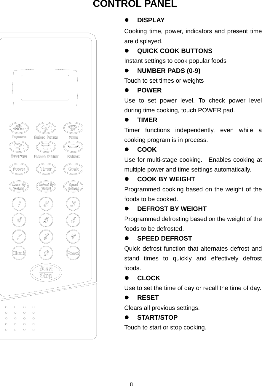  8 CONTROL PANEL z DISPLAY Cooking time, power, indicators and present time are displayed.   z QUICK COOK BUTTONS Instant settings to cook popular foods z NUMBER PADS (0-9) Touch to set times or weights z POWER  Use to set power level. To check power level during time cooking, touch POWER pad. z TIMER Timer functions independently, even while a cooking program is in process. z COOK  Use for multi-stage cooking.  Enables cooking at multiple power and time settings automatically. z COOK BY WEIGHT Programmed cooking based on the weight of the foods to be cooked. z DEFROST BY WEIGHT Programmed defrosting based on the weight of the foods to be defrosted. z SPEED DEFROST Quick defrost function that alternates defrost and stand times to quickly and effectively defrost foods. z CLOCK Use to set the time of day or recall the time of day.   z RESET Clears all previous settings.  z START/STOP Touch to start or stop cooking. 