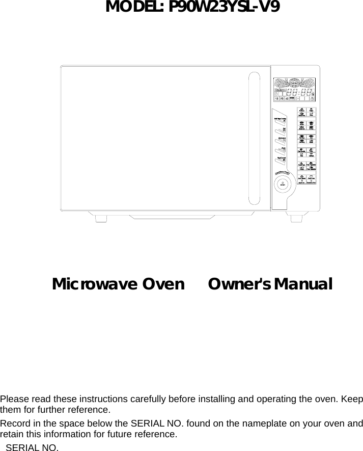        MODEL: P90W23YSL-V9                  Microwave Oven   Owner&apos;s Manual      Please read these instructions carefully before installing and operating the oven. Keep them for further reference. Record in the space below the SERIAL NO. found on the nameplate on your oven and retain this information for future reference. SERIAL NO.  