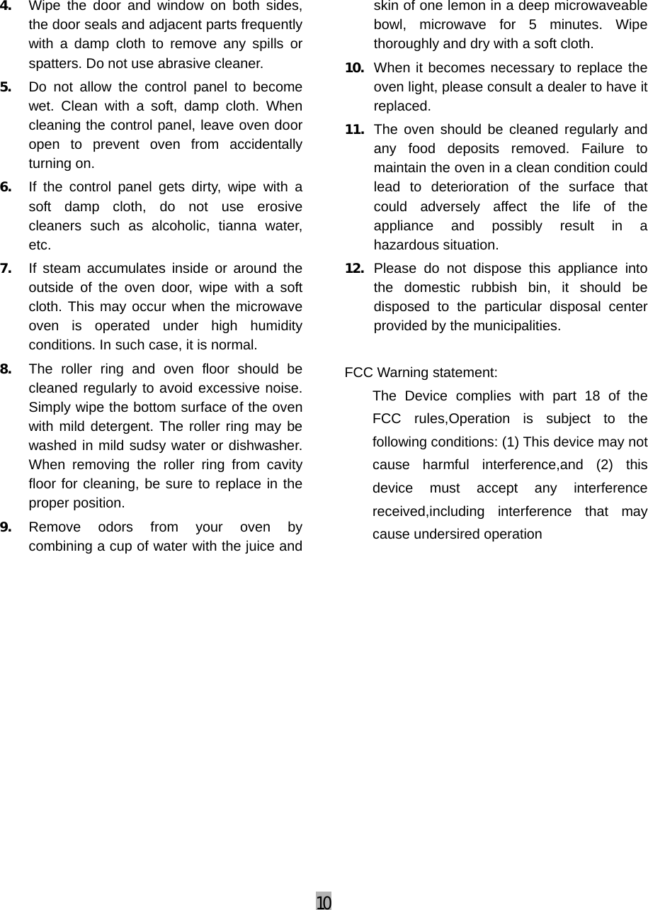 10  4. Wipe the door and window on both sides, the door seals and adjacent parts frequently with a damp cloth to remove any spills or spatters. Do not use abrasive cleaner. 5. Do not allow the control panel to become wet. Clean with a soft, damp cloth. When cleaning the control panel, leave oven door open to prevent oven from accidentally turning on. 6. If the control panel gets dirty, wipe with a soft damp cloth, do not use erosive cleaners such as alcoholic, tianna water, etc. 7. If steam accumulates inside or around the outside of the oven door, wipe with a soft cloth. This may occur when the microwave oven is operated under high humidity conditions. In such case, it is normal. 8. The roller ring and oven floor should be cleaned regularly to avoid excessive noise. Simply wipe the bottom surface of the oven with mild detergent. The roller ring may be washed in mild sudsy water or dishwasher. When removing the roller ring from cavity floor for cleaning, be sure to replace in the proper position. 9. Remove odors from your oven by combining a cup of water with the juice and skin of one lemon in a deep microwaveable bowl, microwave for 5 minutes. Wipe thoroughly and dry with a soft cloth. 10. When it becomes necessary to replace the oven light, please consult a dealer to have it replaced. 11. The oven should be cleaned regularly and any food deposits removed. Failure to maintain the oven in a clean condition could lead to deterioration of the surface that could adversely affect the life of the appliance and possibly result in a hazardous situation. 12. Please do not dispose this appliance into the domestic rubbish bin, it should be disposed to the particular disposal center provided by the municipalities.  FCC Warning statement: The Device complies with part 18 of the FCC rules,Operation is subject to the following conditions: (1) This device may not cause harmful interference,and (2) this device must accept any interference received,including interference that may cause undersired operation  