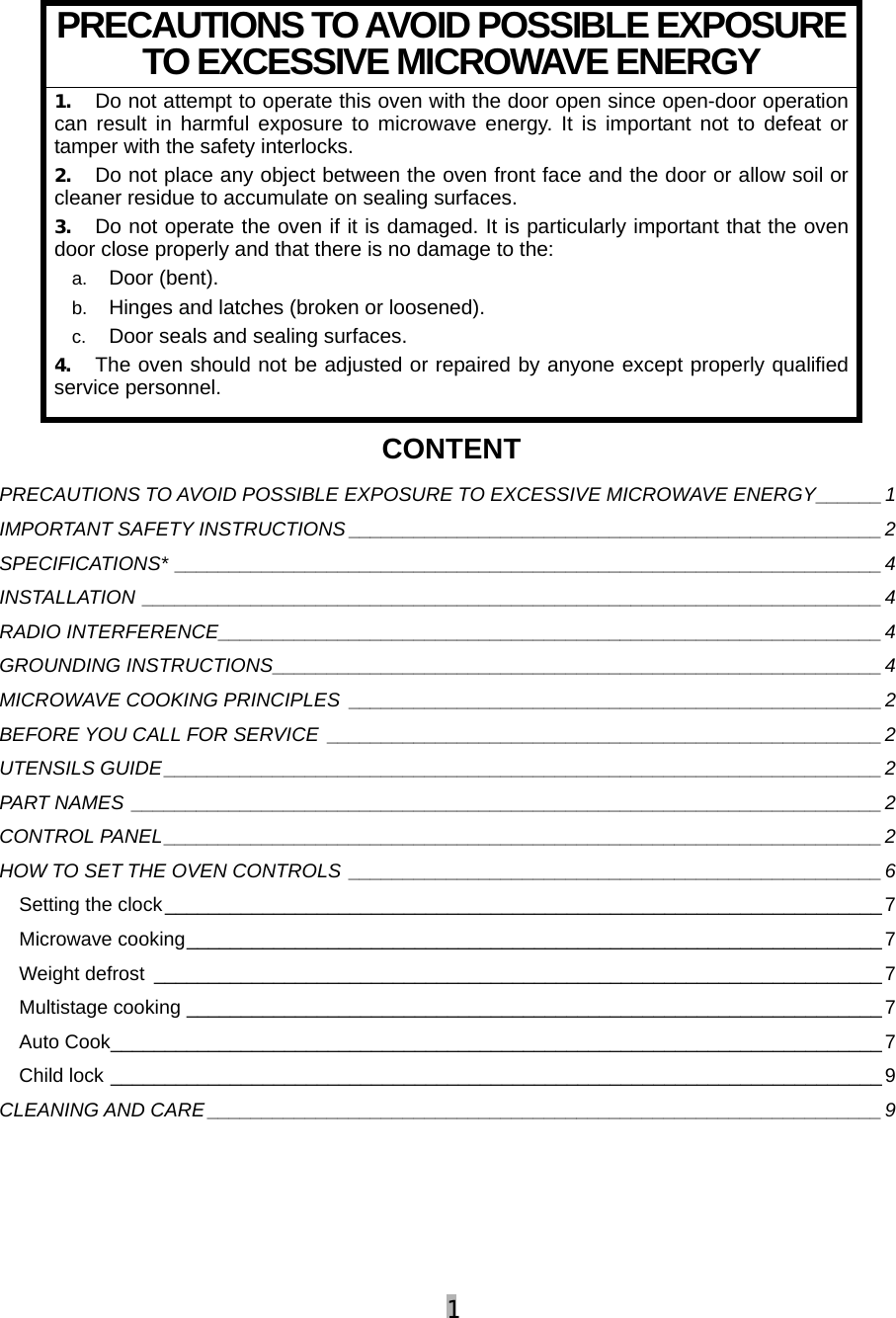 1  PRECAUTIONS TO AVOID POSSIBLE EXPOSURE TO EXCESSIVE MICROWAVE ENERGY 1. Do not attempt to operate this oven with the door open since open-door operation can result in harmful exposure to microwave energy. It is important not to defeat or tamper with the safety interlocks. 2. Do not place any object between the oven front face and the door or allow soil or cleaner residue to accumulate on sealing surfaces. 3. Do not operate the oven if it is damaged. It is particularly important that the oven door close properly and that there is no damage to the: a.  Door (bent). b.  Hinges and latches (broken or loosened). c.  Door seals and sealing surfaces. 4. The oven should not be adjusted or repaired by anyone except properly qualified service personnel. CONTENT PRECAUTIONS TO AVOID POSSIBLE EXPOSURE TO EXCESSIVE MICROWAVE ENERGY______1 IMPORTANT SAFETY INSTRUCTIONS _________________________________________________2 SPECIFICATIONS* _________________________________________________________________4 INSTALLATION ____________________________________________________________________4 RADIO INTERFERENCE_____________________________________________________________ 4 GROUNDING INSTRUCTIONS________________________________________________________ 4 MICROWAVE COOKING PRINCIPLES _________________________________________________2 BEFORE YOU CALL FOR SERVICE ___________________________________________________2 UTENSILS GUIDE__________________________________________________________________2 PART NAMES _____________________________________________________________________2 CONTROL PANEL__________________________________________________________________2 HOW TO SET THE OVEN CONTROLS _________________________________________________6 Setting the clock__________________________________________________________________7 Microwave cooking________________________________________________________________7 Weight defrost ___________________________________________________________________ 7 Multistage cooking ________________________________________________________________ 7 Auto Cook_______________________________________________________________________ 7 Child lock _______________________________________________________________________ 9 CLEANING AND CARE ______________________________________________________________9     