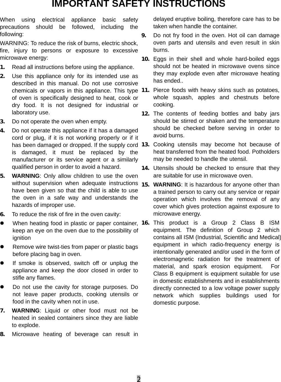 2  IMPORTANT SAFETY INSTRUCTIONS When using electrical appliance basic safety precautions should be followed, including the following: WARNING: To reduce the risk of burns, electric shock, fire, injury to persons or exposure to excessive microwave energy: 1. Read all instructions before using the appliance. 2. Use this appliance only for its intended use as described in this manual. Do not use corrosive chemicals or vapors in this appliance. This type of oven is specifically designed to heat, cook or dry food. It is not designed for industrial or laboratory use. 3. Do not operate the oven when empty. 4. Do not operate this appliance if it has a damaged cord or plug, if it is not working properly or if it has been damaged or dropped. If the supply cord is damaged, it must be replaced by the manufacturer or its service agent or a similarly qualified person in order to avoid a hazard. 5. WARNING: Only allow children to use the oven without supervision when adequate instructions have been given so that the child is able to use the oven in a safe way and understands the hazards of improper use. 6. To reduce the risk of fire in the oven cavity: z  When heating food in plastic or paper container, keep an eye on the oven due to the possibility of ignition  z  Remove wire twist-ties from paper or plastic bags before placing bag in oven. z  If smoke is observed, switch off or unplug the appliance and keep the door closed in order to stifle any flames. z  Do not use the cavity for storage purposes. Do not leave paper products, cooking utensils or food in the cavity when not in use. 7. WARNING: Liquid or other food must not be heated in sealed containers since they are liable to explode. 8. Microwave heating of beverage can result in delayed eruptive boiling, therefore care has to be taken when handle the container. 9. Do not fry food in the oven. Hot oil can damage oven parts and utensils and even result in skin burns. 10. Eggs in their shell and whole hard-boiled eggs should not be heated in microwave ovens since they may explode even after microwave heating has ended.. 11. Pierce foods with heavy skins such as potatoes, whole squash, apples and chestnuts before cooking. 12. The contents of feeding bottles and baby jars should be stirred or shaken and the temperature should be checked before serving in order to avoid burns. 13. Cooking utensils may become hot because of heat transferred from the heated food. Potholders may be needed to handle the utensil. 14. Utensils should be checked to ensure that they are suitable for use in microwave oven. 15. WARNING: It is hazardous for anyone other than a trained person to carry out any service or repair operation which involves the removal of any cover which gives protection against exposure to microwave energy. 16. This product is a Group 2 Class B ISM equipment. The definition of Group 2 which contains all ISM (Industrial, Scientific and Medical) equipment in which radio-frequency energy is intentionally generated and/or used in the form of electromagnetic radiation for the treatment of material, and spark erosion equipment.  For Class B equipment is equipment suitable for use in domestic establishments and in establishments directly connected to a low voltage power supply network which supplies buildings used for domestic purpose.      