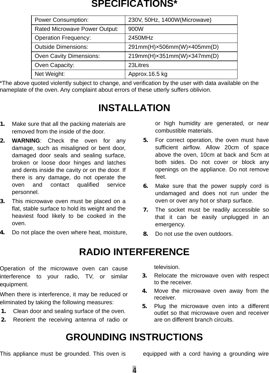 4  SPECIFICATIONS* Power Consumption:  230V, 50Hz, 1400W(Microwave) Rated Microwave Power Output:  900W Operation Frequency:  2450MHz Outside Dimensions:  291mm(H)×506mm(W)×405mm(D) Oven Cavity Dimensions:  219mm(H)×351mm(W)×347mm(D) Oven Capacity:    23Litres Net Weight:    Approx.16.5 kg *The above quoted violently subject to change, and verification by the user with data available on the nameplate of the oven. Any complaint about errors of these utterly suffers oblivion. INSTALLATION 1. Make sure that all the packing materials are removed from the inside of the door. 2. WARNING: Check the oven for any damage, such as misaligned or bent door, damaged door seals and sealing surface, broken or loose door hinges and latches and dents inside the cavity or on the door. If there is any damage, do not operate the oven and contact qualified service personnel.  3. This microwave oven must be placed on a flat, stable surface to hold its weight and the heaviest food likely to be cooked in the oven.  4. Do not place the oven where heat, moisture, or high humidity are generated, or near combustible materials. 5. For correct operation, the oven must have sufficient airflow. Allow 20cm of space above the oven, 10cm at back and 5cm at both sides. Do not cover or block any openings on the appliance. Do not remove feet. 6. Make sure that the power supply cord is undamaged and does not run under the oven or over any hot or sharp surface. 7. The socket must be readily accessible so that it can be easily unplugged in an emergency. 8. Do not use the oven outdoors. RADIO INTERFERENCE Operation of the microwave oven can cause interference to your radio, TV, or similar equipment. When there is interference, it may be reduced or eliminated by taking the following measures: 1. Clean door and sealing surface of the oven. 2. Reorient the receiving antenna of radio or television. 3. Relocate the microwave oven with respect to the receiver. 4. Move the microwave oven away from the receiver. 5. Plug the microwave oven into a different outlet so that microwave oven and receiver are on different branch circuits. GROUNDING INSTRUCTIONS This appliance must be grounded. This oven is  equipped with a cord having a grounding wire 