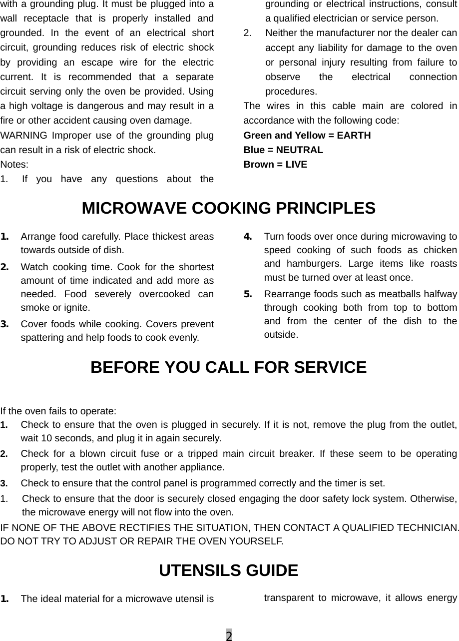 2  with a grounding plug. It must be plugged into a wall receptacle that is properly installed and grounded. In the event of an electrical short circuit, grounding reduces risk of electric shock by providing an escape wire for the electric current. It is recommended that a separate circuit serving only the oven be provided. Using a high voltage is dangerous and may result in a fire or other accident causing oven damage. WARNING Improper use of the grounding plug can result in a risk of electric shock. Notes: 1.  If you have any questions about the grounding or electrical instructions, consult a qualified electrician or service person. 2.  Neither the manufacturer nor the dealer can accept any liability for damage to the oven or personal injury resulting from failure to observe the electrical connection procedures. The wires in this cable main are colored in accordance with the following code: Green and Yellow = EARTH   Blue = NEUTRAL   Brown = LIVE MICROWAVE COOKING PRINCIPLES 1. Arrange food carefully. Place thickest areas towards outside of dish. 2. Watch cooking time. Cook for the shortest amount of time indicated and add more as needed. Food severely overcooked can smoke or ignite. 3. Cover foods while cooking. Covers prevent spattering and help foods to cook evenly. 4. Turn foods over once during microwaving to speed cooking of such foods as chicken and hamburgers. Large items like roasts must be turned over at least once. 5. Rearrange foods such as meatballs halfway through cooking both from top to bottom and from the center of the dish to the outside. BEFORE YOU CALL FOR SERVICE  If the oven fails to operate: 1.  Check to ensure that the oven is plugged in securely. If it is not, remove the plug from the outlet, wait 10 seconds, and plug it in again securely. 2.  Check for a blown circuit fuse or a tripped main circuit breaker. If these seem to be operating properly, test the outlet with another appliance. 3.  Check to ensure that the control panel is programmed correctly and the timer is set. 1.  Check to ensure that the door is securely closed engaging the door safety lock system. Otherwise, the microwave energy will not flow into the oven. IF NONE OF THE ABOVE RECTIFIES THE SITUATION, THEN CONTACT A QUALIFIED TECHNICIAN. DO NOT TRY TO ADJUST OR REPAIR THE OVEN YOURSELF. UTENSILS GUIDE 1. The ideal material for a microwave utensil is  transparent to microwave, it allows energy 