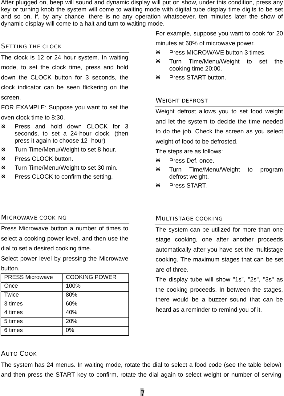 7  After plugged on, beep will sound and dynamic display will put on show, under this condition, press any key or turning knob the system will come to waiting mode with digital tube display time digits to be set and so on, if, by any chance, there is no any operation whatsoever, ten minutes later the show of dynamic display will come to a halt and turn to waiting mode. SETTING THE CLOCK The clock is 12 or 24 hour system. In waiting mode, to set the clock time, press and hold down the CLOCK button for 3 seconds, the clock indicator can be seen flickering on the screen.  FOR EXAMPLE: Suppose you want to set the oven clock time to 8:30. Ú Press and hold down CLOCK for 3 seconds, to set a 24-hour clock, (then press it again to choose 12 -hour)   Ú Turn Time/Menu/Weight to set 8 hour. Ú Press CLOCK button. Ú Turn Time/Menu/Weight to set 30 min. Ú Press CLOCK to confirm the setting.     MICROWAVE COOKING Press Microwave button a number of times to select a cooking power level, and then use the dial to set a desired cooking time.   Select power level by pressing the Microwave button. PRESS Microwave  COOKING POWER  Once 100% Twice 80% 3 times  60% 4 times  40% 5 times  20% 6 times  0% For example, suppose you want to cook for 20 minutes at 60% of microwave power. Ú Press MICROWAVE button 3 times. Ú Turn Time/Menu/Weight to set the cooking time 20:00. Ú Press START button. WEIGHT DEFROST Weight defrost allows you to set food weight and let the system to decide the time needed to do the job. Check the screen as you select weight of food to be defrosted. The steps are as follows: Ú Press Def. once. Ú Turn Time/Menu/Weight to program defrost weight. Ú Press START.  MULTISTAGE COOKING The system can be utilized for more than one stage cooking, one after another proceeds automatically after you have set the multistage cooking. The maximum stages that can be set are of three.   The display tube will show &quot;1s&quot;, &quot;2s&quot;, &quot;3s&quot; as the cooking proceeds. In between the stages, there would be a buzzer sound that can be heard as a reminder to remind you of it. AUTO COOK  The system has 24 menus. In waiting mode, rotate the dial to select a food code (see the table below) and then press the START key to confirm, rotate the dial again to select weight or number of serving 