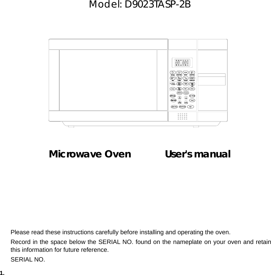       Model: D9023TASP-2B               Microwave Oven       User&apos;s manual            1.   Please read these instructions carefully before installing and operating the oven. Record in the space below the SERIAL NO. found on the nameplate on your oven and retain this information for future reference. SERIAL NO. 