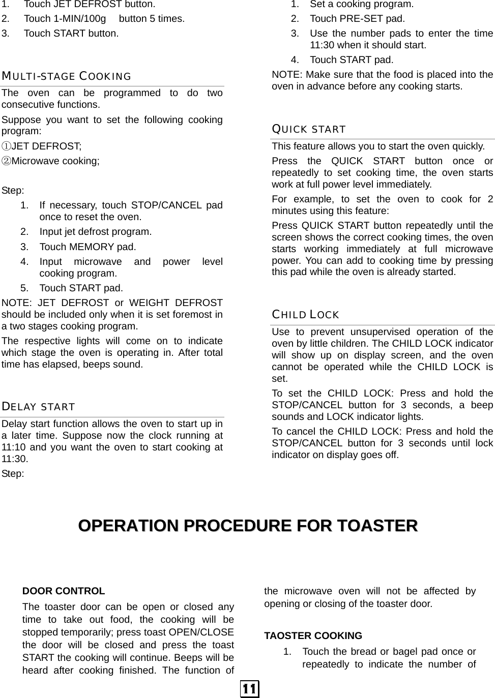  11 1.  Touch JET DEFROST button. 2.  Touch 1-MIN/100g    button 5 times. 3. Touch START button. MULTI-STAGE COOKING The oven can be programmed to do two consecutive functions. Suppose you want to set the following cooking program: ①JET DEFROST;   ②Microwave cooking;  Step:  1.  If necessary, touch STOP/CANCEL pad once to reset the oven. 2.  Input jet defrost program. 3.  Touch MEMORY pad. 4.  Input  microwave  and  power  level       cooking program. 5. Touch START pad. NOTE: JET DEFROST or WEIGHT DEFROST should be included only when it is set foremost in a two stages cooking program. The respective lights will come on to indicate which stage the oven is operating in. After total time has elapsed, beeps sound. DELAY START Delay start function allows the oven to start up in a later time. Suppose now the clock running at 11:10 and you want the oven to start cooking at 11:30. Step:  1. Set a cooking program. 2.  Touch PRE-SET pad. 3.  Use the number pads to enter the time 11:30 when it should start. 4. Touch START pad. NOTE: Make sure that the food is placed into the oven in advance before any cooking starts. QUICK START This feature allows you to start the oven quickly.   Press the QUICK START button once or repeatedly to set cooking time, the oven starts work at full power level immediately. For example, to set the oven to cook for 2 minutes using this feature: Press QUICK START button repeatedly until the screen shows the correct cooking times, the oven starts working immediately at full microwave power. You can add to cooking time by pressing this pad while the oven is already started. CHILD LOCK Use to prevent unsupervised operation of the oven by little children. The CHILD LOCK indicator will show up on display screen, and the oven cannot be operated while the CHILD LOCK is set. To set the CHILD LOCK: Press and hold the STOP/CANCEL button for 3 seconds, a beep sounds and LOCK indicator lights. To cancel the CHILD LOCK: Press and hold the STOP/CANCEL button for 3 seconds until lock indicator on display goes off.    OOPPEERRAATTIIOONN  PPRROOCCEEDDUURREE  FFOORR  TTOOAASSTTEERR     DOOR CONTROL The toaster door can be open or closed any time to take out food, the cooking will be stopped temporarily; press toast OPEN/CLOSE the door will be closed and press the toast START the cooking will continue. Beeps will be heard after cooking finished. The function of the microwave oven will not be affected by opening or closing of the toaster door.  TAOSTER COOKING 1.  Touch the bread or bagel pad once or repeatedly to indicate the number of 