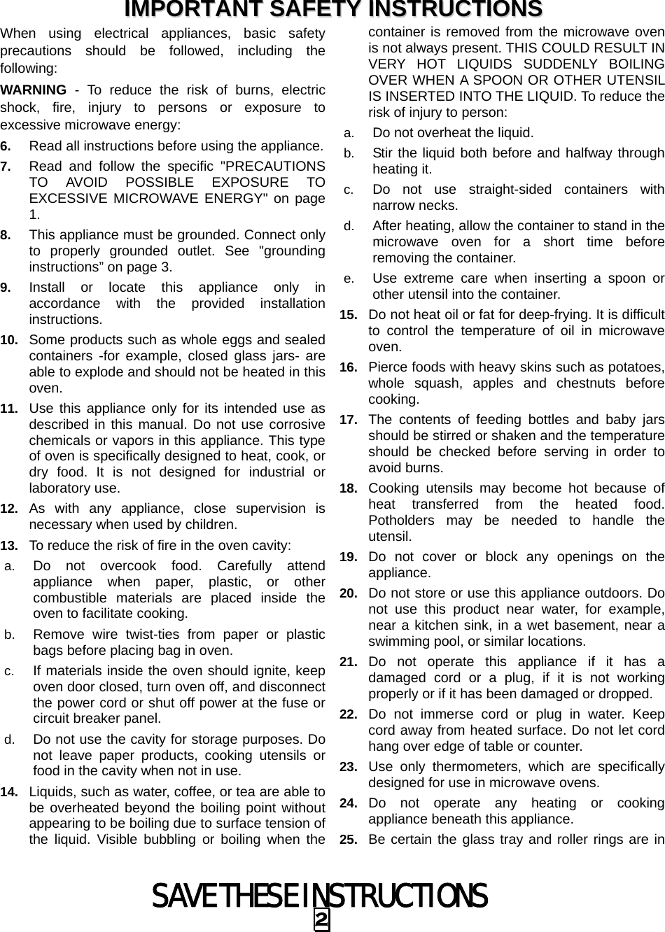 SAVE THESE INSTRUCTIONS 2 When using electrical appliances, basic safety precautions should be followed, including the following: WARNING - To reduce the risk of burns, electric shock, fire, injury to persons or exposure to excessive microwave energy: 6.  Read all instructions before using the appliance. 7.  Read and follow the specific &quot;PRECAUTIONS TO AVOID POSSIBLE EXPOSURE TO EXCESSIVE MICROWAVE ENERGY&quot; on page 1.  8.  This appliance must be grounded. Connect only to properly grounded outlet. See &quot;grounding instructions” on page 3. 9.  Install or locate this appliance only in accordance with the provided installation instructions.  10.  Some products such as whole eggs and sealed containers -for example, closed glass jars- are able to explode and should not be heated in this oven. 11.  Use this appliance only for its intended use as described in this manual. Do not use corrosive chemicals or vapors in this appliance. This type of oven is specifically designed to heat, cook, or dry food. It is not designed for industrial or laboratory use. 12.  As with any appliance, close supervision is necessary when used by children. 13.  To reduce the risk of fire in the oven cavity:   a.  Do not overcook food. Carefully attend appliance when paper, plastic, or other combustible materials are placed inside the oven to facilitate cooking. b.  Remove wire twist-ties from paper or plastic bags before placing bag in oven. c.  If materials inside the oven should ignite, keep oven door closed, turn oven off, and disconnect the power cord or shut off power at the fuse or circuit breaker panel. d.  Do not use the cavity for storage purposes. Do not leave paper products, cooking utensils or food in the cavity when not in use. 14.  Liquids, such as water, coffee, or tea are able to be overheated beyond the boiling point without appearing to be boiling due to surface tension of the liquid. Visible bubbling or boiling when the container is removed from the microwave oven is not always present. THIS COULD RESULT IN VERY HOT LIQUIDS SUDDENLY BOILING OVER WHEN A SPOON OR OTHER UTENSIL IS INSERTED INTO THE LIQUID. To reduce the risk of injury to person:   a.  Do not overheat the liquid. b.  Stir the liquid both before and halfway through heating it. c.  Do not use straight-sided containers with narrow necks. d.  After heating, allow the container to stand in the microwave oven for a short time before removing the container. e.  Use extreme care when inserting a spoon or other utensil into the container. 15.  Do not heat oil or fat for deep-frying. It is difficult to control the temperature of oil in microwave oven. 16.  Pierce foods with heavy skins such as potatoes, whole squash, apples and chestnuts before cooking. 17.  The contents of feeding bottles and baby jars should be stirred or shaken and the temperature should be checked before serving in order to avoid burns. 18.  Cooking utensils may become hot because of heat transferred from the heated food. Potholders may be needed to handle the utensil. 19.  Do not cover or block any openings on the appliance. 20.  Do not store or use this appliance outdoors. Do not use this product near water, for example, near a kitchen sink, in a wet basement, near a swimming pool, or similar locations. 21.  Do not operate this appliance if it has a damaged cord or a plug, if it is not working properly or if it has been damaged or dropped. 22.  Do not immerse cord or plug in water. Keep cord away from heated surface. Do not let cord hang over edge of table or counter. 23.  Use only thermometers, which are specifically designed for use in microwave ovens. 24.  Do not operate any heating or cooking appliance beneath this appliance. 25.  Be certain the glass tray and roller rings are in IIMMPPOORRTTAANNTT  SSAAFFEETTYY  IINNSSTTRRUUCCTTIIOONNSS  