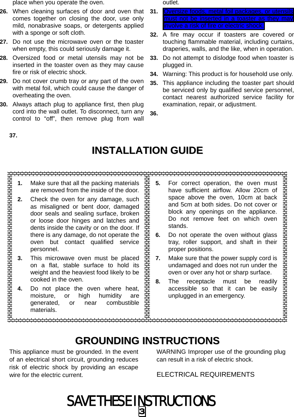 SAVE THESE INSTRUCTIONS 3 place when you operate the oven. 26.  When cleaning surfaces of door and oven that comes together on closing the door, use only mild, nonabrasive soaps, or detergents applied with a sponge or soft cloth. 27.  Do not use the microwave oven or the toaster when empty, this could seriously damage it. 28.  Oversized food or metal utensils may not be inserted in the toaster oven as they may cause fire or risk of electric shock. 29.  Do not cover crumb tray or any part of the oven with metal foil, which could cause the danger of overheating the oven. 30.  Always attach plug to appliance first, then plug cord into the wall outlet. To disconnect, turn any control to “off”, then remove plug from wall outlet. 31.  Oversize foods, metal foil packages, or utensils must not be inserted in a toaster as they may  involve a risk of fire or electric shock.  32.  A fire may occur if toasters are covered or touching flammable material, including curtains, draperies, walls, and the like, when in operation. 33.  Do not attempt to dislodge food when toaster is plugged in. 34.  Warning: This product is for household use only. 35.  This appliance including the toaster part should be serviced only by qualified service personnel, contact nearest authorized service facility for examination, repair, or adjustment. 36.    37.   IINNSSTTAALLLLAATTIIOONN  GGUUIIDDEE                    GGRROOUUNNDDIINNGG  IINNSSTTRRUUCCTTIIOONNSS  This appliance must be grounded. In the event of an electrical short circuit, grounding reduces risk of electric shock by providing an escape wire for the electric current.   WARNING Improper use of the grounding plug can result in a risk of electric shock. ELECTRICAL REQUIREMENTS 1.  Make sure that all the packing materials are removed from the inside of the door.2.  Check the oven for any damage, such as misaligned or bent door, damaged door seals and sealing surface, broken or loose door hinges and latches and dents inside the cavity or on the door. If there is any damage, do not operate the oven but contact qualified service personnel. 3.  This microwave oven must be placed on a flat, stable surface to hold its weight and the heaviest food likely to be cooked in the oven.   4.  Do not place the oven where heat, moisture, or high humidity are generated, or near combustible materials. 5.  For correct operation, the oven must have sufficient airflow. Allow 20cm of space above the oven, 10cm at back and 5cm at both sides. Do not cover or block any openings on the appliance. Do not remove feet on which oven stands. 6.  Do not operate the oven without glass tray, roller support, and shaft in their proper positions.   7.  Make sure that the power supply cord is undamaged and does not run under the oven or over any hot or sharp surface. 8.  The receptacle must be readily accessible so that it can be easily unplugged in an emergency. 