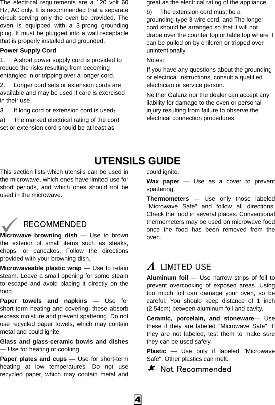 4 The electrical requirements are a 120 volt 60 Hz, AC only. It is recommended that a separate circuit serving only the oven be provided. The oven is equipped with a 3-prong grounding plug. It must be plugged into a wall receptacle that is properly installed and grounded.   Power Supply Cord 1.  A short power supply cord is provided to reduce the risks resulting from becoming entangled in or tripping over a longer cord. 2.  Longer cord sets or extension cords are available and may be used if care is exercised in their use. 3.  If long cord or extension cord is used： a)  The marked electrical rating of the cord set or extension cord should be at least as great as the electrical rating of the appliance. b)  The extension cord must be a grounding-type 3-wire cord, and The longer cord should be arranged so that it will not drape over the counter top or table top where it can be pulled on by children or tripped over unintentionally. Notes:  If you have any questions about the grounding or electrical instructions, consult a qualified electrician or service person. Neither Galanz nor the dealer can accept any liability for damage to the oven or personal injury resulting from failure to observe the electrical connection procedures.    UUTTEENNSSIILLSS  GGUUIIDDEE  This section lists which utensils can be used in the microwave, which ones have limited use for short periods, and which ones should not be used in the microwave.   9 RECOMMENDED Microwave browning dish — Use to brown the exterior of small items such as steaks, chops, or pancakes. Follow the directions provided with your browning dish. Microwaveable plastic wrap — Use to retain steam. Leave a small opening for some steam to escape and avoid placing it directly on the food. Paper towels and napkins — Use for short-term heating and covering; these absorb excess moisture and prevent spattering. Do not use recycled paper towels, which may contain metal and could ignite. Glass and glass-ceramic bowls and dishes — Use for heating or cooking. Paper plates and cups — Use for short-term heating at low temperatures. Do not use recycled paper, which may contain metal and could ignite. Wax paper — Use as a cover to prevent spattering. Thermometers — Use only those labeled &quot;Microwave Safe&quot; and follow all directions. Check the food in several places. Conventional thermometers may be used on microwave food once the food has been removed from the oven.   Λ LIMITED USE Aluminum foil — Use narrow strips of foil to prevent overcooking of exposed areas. Using too much foil can damage your oven, so be careful. You should keep distance of 1 inch (2.54cm) between aluminum foil and cavity. Ceramic, porcelain, and stoneware— Use these if they are labeled &quot;Microwave Safe&quot;. If they are not labeled, test them to make sure they can be used safely.   Plastic — Use only if labeled &quot;Microwave Safe&quot;. Other plastics can melt. 8 Not Recommended 
