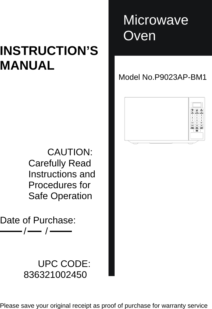        Microwave  Microwave Oven INSTRUCTION’S MANUAL Model No.P9023AP-BM1                                             CAUTION: Carefully Read Instructions and Procedures for Safe Operation                       Date of Purchase: /    /                     UPC CODE: 836321002450   Please save your original receipt as proof of purchase for warranty service   