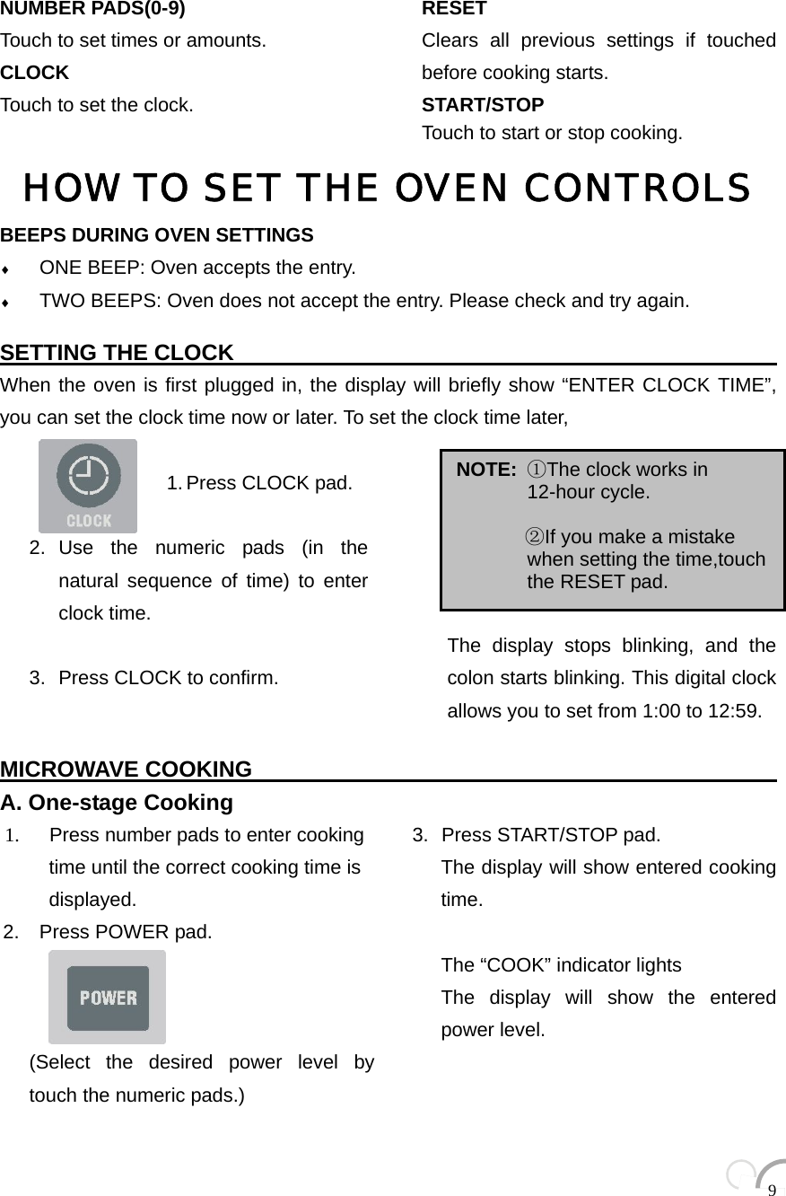  9 NUMBER PADS(0-9) Touch to set times or amounts. CLOCK Touch to set the clock.   RESET Clears all previous settings if touched before cooking starts.   START/STOP  Touch to start or stop cooking.HOW TO SET THE OVEN CONTROLSBEEPS DURING OVEN SETTINGS ♦ ONE BEEP: Oven accepts the entry. ♦ TWO BEEPS: Oven does not accept the entry. Please check and try again.  SETTING THE CLOCK                                                  When the oven is first plugged in, the display will briefly show “ENTER CLOCK TIME”, you can set the clock time now or later. To set the clock time later,                       1. Press CLOCK pad.  2. Use the numeric pads (in the natural sequence of time) to enter clock time.  3.  Press CLOCK to confirm.        The display stops blinking, and the colon starts blinking. This digital clock allows you to set from 1:00 to 12:59.  MICROWAVE COOKING                                                       A. One-stage Cooking 1.    Press number pads to enter cooking   time until the correct cooking time is displayed. 2.  Press POWER pad.      (Select the desired power level by touch the numeric pads.) 3.  Press START/STOP pad. The display will show entered cooking time.  The “COOK” indicator lights The display will show the entered power level.   NOTE:  ①The clock works in 12-hour cycle.         ②If you make a mistake when setting the time,touch the RESET pad. 