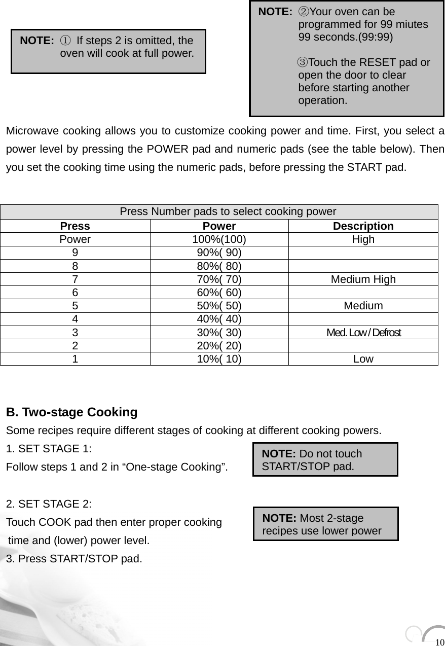  10              Microwave cooking allows you to customize cooking power and time. First, you select a power level by pressing the POWER pad and numeric pads (see the table below). Then you set the cooking time using the numeric pads, before pressing the START pad.      B. Two-stage Cooking Some recipes require different stages of cooking at different cooking powers. 1. SET STAGE 1: Follow steps 1 and 2 in “One-stage Cooking”.    2. SET STAGE 2: Touch COOK pad then enter proper cooking   time and (lower) power level.     3. Press START/STOP pad.      Press Number pads to select cooking power Press Power Description Power 100%(100)  High 9 90%( 90)   8 80%( 80)   7  70%( 70)  Medium High 6 60%( 60)   5 50%( 50) Medium 4 40%( 40)   3  30%( 30)  Med. Low / Defrost 2 20%( 20)   1 10%( 10) Low NOTE: ① If steps 2 is omitted, the oven will cook at full power. NOTE: Do not touch START/STOP pad.  NOTE: Most 2-stage recipes use lower power NOTE: ②Your oven can be programmed for 99 miutes 99 seconds.(99:99)                ③Touch the RESET pad or open the door to clear before starting another operation. 